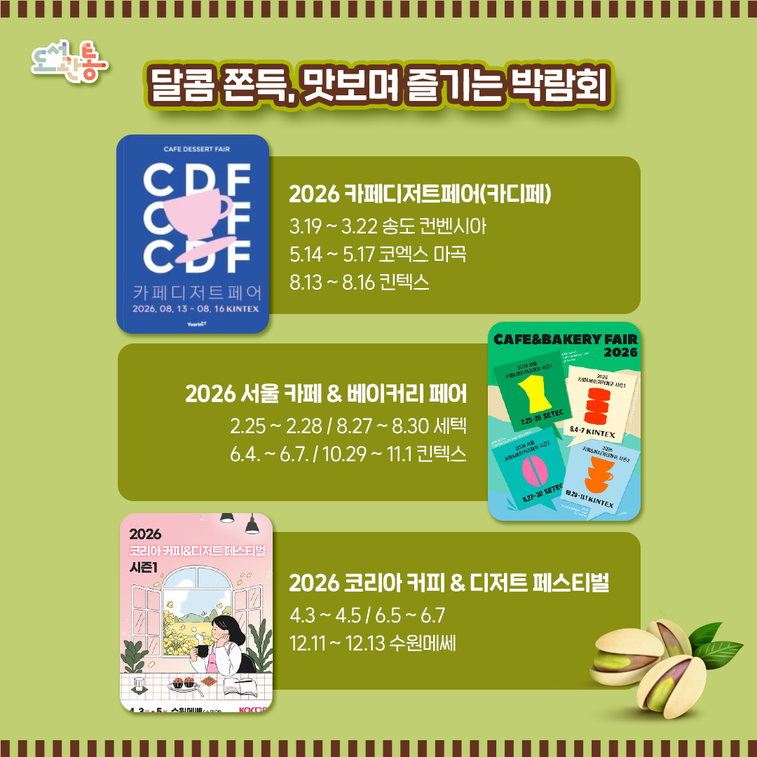 매년 개최되는 카페·디저트 박람회는 다양한 취향과 최신 트렌드를 한자리에서 만날 수 있는 행사로, 카페 창업자뿐만 아니라 홈카페를 즐기는 일반 소비자까지 폭넓은 볼거리와 먹거리를 선보입니다.

2026 카페디저트페어 https://www.cafedessertfair.com

2026 서울 카페 & 베이커리 페어 https://www.cafenbakeryfair.com

2026 코리아 커피 & 디저트 페스티벌 https://kocdf.com

사진출처 : 각 홈페이지
