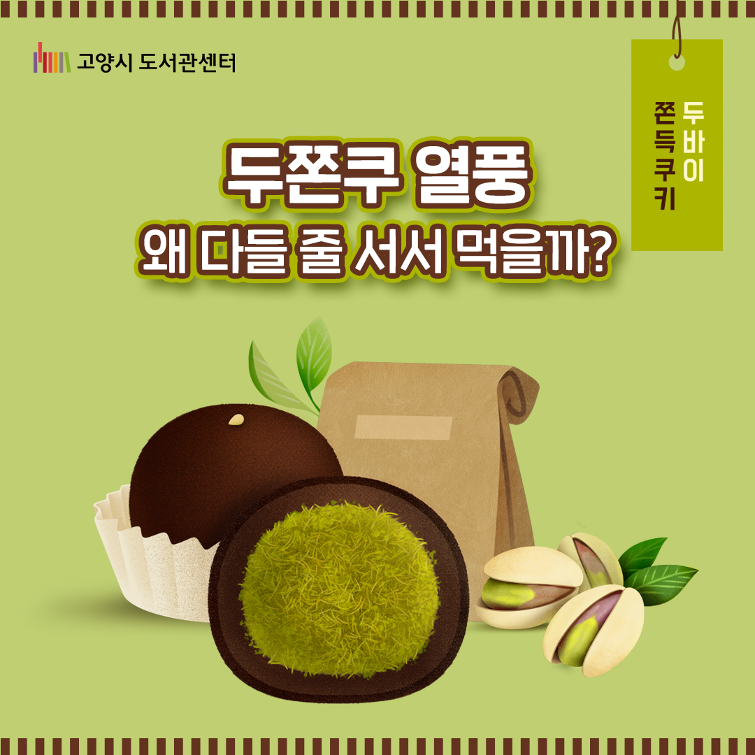 2026년 초, SNS를 강타한 디저트 트렌드, 두.쫀.쿠.

얼마 전까지도 낯선 이름이었는데, 이제는 모두가 아는 이름이 된 ‘두바이 쫀득 쿠키.’
뜬금없어 보이는 이 열풍을 따라가보니 예전에도 우리나라엔 이런 디저트 대유행이 일어났다 사라진 적이 있더라고요. 
두쫀쿠 유행과 함께, 반복되는 디저트 열풍과 그 이면의 심리와 현상을 탐구해 봤어요. 재미있게 즐겨주세요.  
