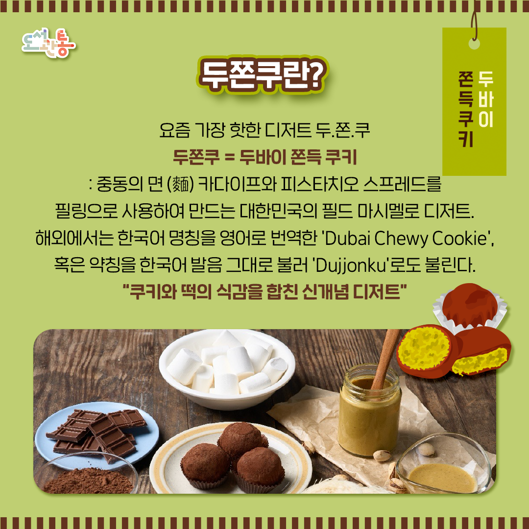 ■ 두쫀쿠 : 2025년 하반기 대한민국에서 개발된 현지화 디저트. 이름은 '두바이' 쫀득쿠키이지만 정작 두바이에는 존재하지 않고, 마시멜로 반죽 속에 두바이 초콜릿의 속재료인  피스타치오 스프레드와 카다이프 필링을 사용했다는 점에서 유래하였습니다.
 
2025년 9월 두바이 초코 러버 장원영이 인스타그램 스토리에 두쫀쿠 사진을 업로드해 인플루언서들이 따라 먹기 시작하면서 하반기부터 SNS와 유튜브를 통해 유행하기 시작했고, 이듬해 초부터 한국 사회에 큰 열풍을 일으키고 있습니다.

■ 카다이프(kadayıf / قطايف) : 튀르키예와 아랍 지역의 전통 면(나무위키 정리)

이미지 출처: 게티이미지

■ 두쫀쿠 : 2025년 하반기 대한민국에서 개발된 현지화 디저트. 이름은 '두바이' 쫀득쿠키이지만 정작 두바이에는 존재하지 않고, 마시멜로 반죽 속에 두바이 초콜릿의 속재료인  피스타치오 스프레드와 카다이프 필링을 사용했다는 점에서 유래하였습니다.
 
2025년 9월 두바이 초코 러버 장원영이 인스타그램 스토리에 두쫀쿠 사진을 업로드해 인플루언서들이 따라 먹기 시작하면서 하반기부터 SNS와 유튜브를 통해 유행하기 시작했고, 이듬해 초부터 한국 사회에 큰 열풍을 일으키고 있습니다.

■ 카다이프(kadayıf / قطايف) : 튀르키예와 아랍 지역의 전통 면(나무위키 정리)

이미지 출처: 게티이미지

