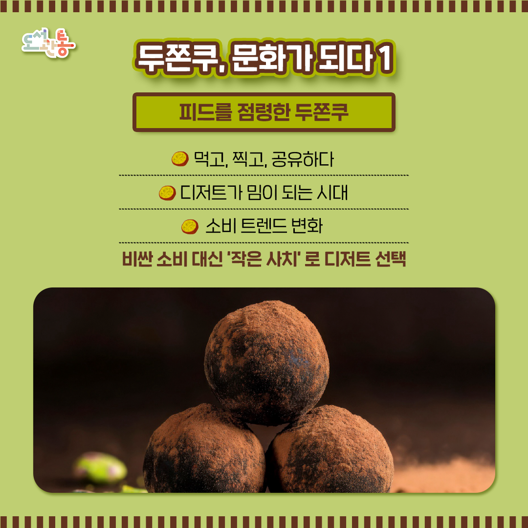 불황 속 소비 심리 반영

■피드를 점령한 두쫀쿠, 두바이쫀득쿠키는 언제 어떻게 유행하게 됐을까? 소셜 데이터로 살펴보기 (feat. Synthesio)
Admin (2026.01.14.)_DXentric(디센트릭 블로그), Ipsos Synthesio

■왜 모두가 두쫀쿠에 열광할까? 두바이 쫀득 쿠키 신드롬 - SNS 확산부터 품절 대란까지, 두쫀쿠는 어떻게 트렌드가 되었나 
by 최강선우(2026.01.05)_BAZAAR, LIFESTYLE

■ '두쫀쿠' 열풍, 맛보다 경험 소비...소비자 43.6% "특별한 매력 잘 모르겠다"
 오정희 2026.01.23 _DAILY POP

■ '기분 전환' 위해 지갑 여는 MZ세대... '두쫀쿠'로 본 소비 트렌드의 새판
2026-01-22_홍미경 기자 _현대경제신문
 
■ 생활·문화 함영훈의 멋·맛·쉼 - 두바이 쫀득 쿠키(두쫀쿠) 열풍, 소심한 사치에 대하여
2026-01-23 _해럴드경제
