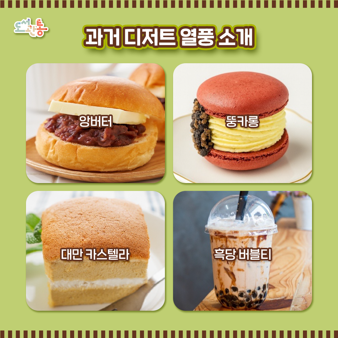 #앙버터 (あんバター)
  일본에서 온 디저트!
  오구라 토스트에서 시작된 디저트로, 두꺼운 버터에 비슷한 두께의 팥앙금을 추가해 다양한 빵 사이에 넣어는 것이 특징입니다.

# 대만 카스텔라
  2016년 대만에서 온 디저트! 
  은은한 단맛과 계란향의 촉촉하고 부드러움이 강점인 디저트로, 생크림, 커스터드 크림, 잼 등 다양한 재료와 함께 먹는 재미로 사랑받은 빵입니다.

# 뚱카롱 (Fatcaron)
   뚱뚱하다+마카롱, 한국식 재해석 디저트!
   한국식으로 재해석한 대표적 디저트 중 하나로, 프랑스 디저트인 마카롱에 한국식 꽉찬 필링과 부재료를 집어넣은 게 가장 큰 특징입니다.

# 흑당 버블티 (黑糖珍珠奶茶)
   대만에서 온 디저트 그 두번째!
   우유에 달달한 흑설탕 시럽과 말랑말랑한 타피오카 펄을 잔뜩 넣어 먹는 버블티의 일종으로, 달달한 맛으로 사랑받았습니다.

이미지 출처: 게티이미지
