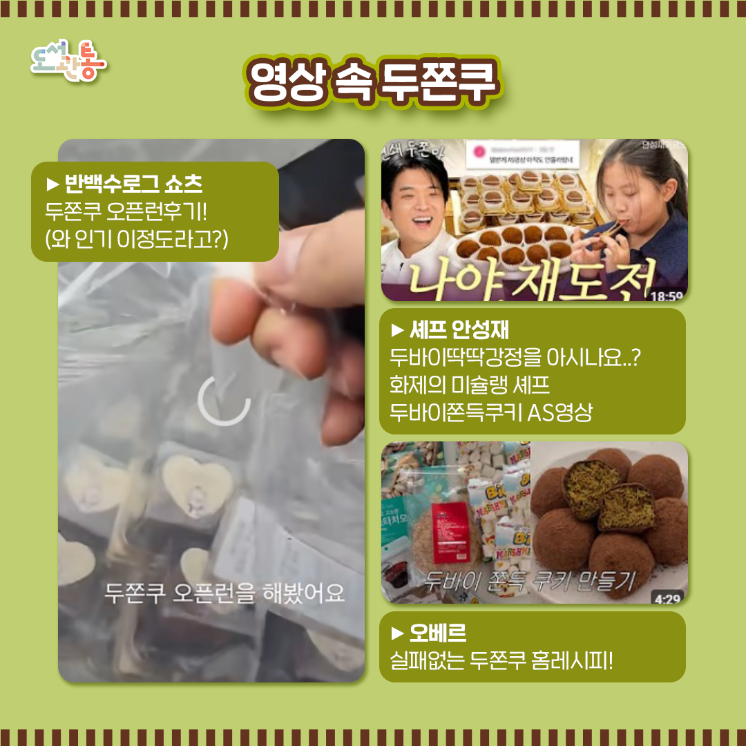 #영상 속 디저트 #두쫀쿠 #인기실화

두쫀쿠 관련 유튜브를 소개합니다.

▶반백수로그 쇼츠 https://youtube.com/shorts/k8h9PGnM2aM?si=2u9irlaxUi8OCAzQ
두쫀쿠 오픈런후기!(와 인기 이정도라고?)

▶셰프 안성재 https://youtu.be/9PGim3h5Uz8?si=jJl-W4FzcCUgqGjO
화제의 미슐랭 셰프 두바이쫀득쿠키 AS영상

▶오베르 https://youtu.be/7YC0uPC4dWw?si=CdYC3bjPT1u6ZxAO
실패없는 두쫀쿠 홈레시피

출처: 유튜브