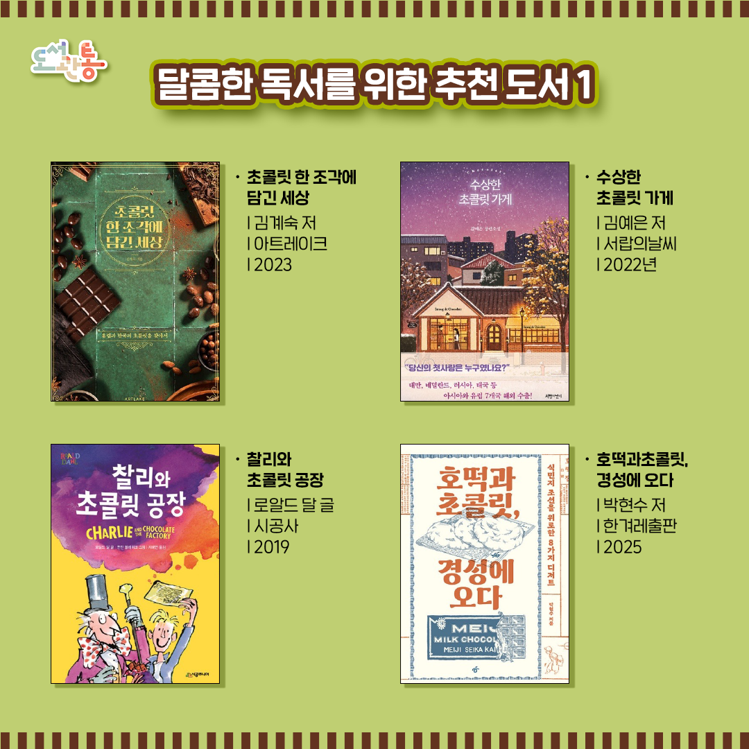 달콤한 독서를 위한 도서 소개

『초콜릿 한 조각에 담긴 세상』  | 김계숙 저  |  아트레이크  | 2023
오랜 시간 업계에 몸담으며 ‘오로지 초콜릿을 위한 여행’을 꿈꿔 왔던 저자는 스위스를 시작으로 벨기에,  프랑스까지, 
부지런히 발품 팔아 직접 찾아가고 맛보며 세계 최고를 다투는 유럽의 초콜릿 브랜드들을 소개하고 있다.

『수상한 초콜릿 가게』  | 김예은 저  | 서랍의날씨  | 2022년
씁쓸하고 답답하기만 한 짝사랑을 하고 있는 '사랑 데 초콜릿'의 손님들은 주호가 만들어준 달콤한 초콜릿을 먹고 자신들의 사랑을 이뤄낼 수 있을까?

『찰리와 초콜릿 공장』  | 로알드 달 글  | 시공사  | 2019
세상에 단 다섯 장 뿐인 황금빛 초대장을 찾은 어린이들이 소문만 무성한 초콜릿 공장을 견학하는 이야기로, 이제껏 본 적 없는 진기하고 기상천외한 일들이 긴장감 있게 펼쳐진다. 

『호떡과 초콜릿, 경성에 오다』 | 박현수 저  | 한겨레출판 |  2025
배고프고 고단했던 식민지 조선을 위로한 8가지 간식을 통해 그때 그 풍경 속 웃음과 눈물을 생생하게 되살리고 ‘먹는다’는 행위의 다채로운 의미를 온전히 되짚어본다. 

출판사 제공 책 소개