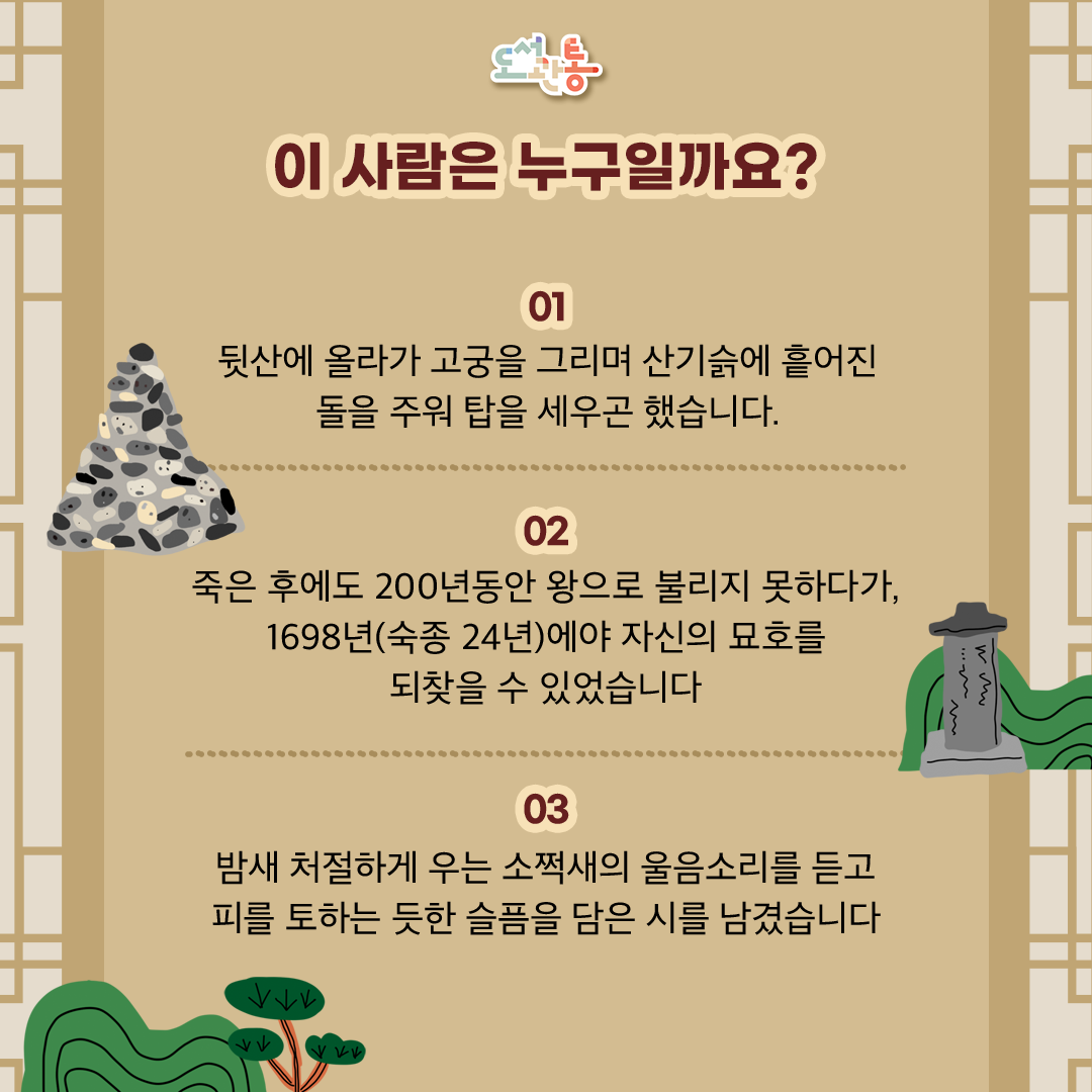 단종이 직접 지은 “자규시(子規詩)“로 소쩍새(자규)를 비유로 삼아 지은 시로, 고독과 억울함을 절절하게 표현한 작품으로 알려져 있습니다

자 규 시 –

一自寃禽出帝宮(일 자 원 금 출 제 궁) 
원통한 새 한 마리 궁궐에서 나온 뒤로
孤身隻影碧山中(고 신 척 영 벽 산 중)
 외로운 몸 외딴 그림자 푸른 산속을 헤맨다
假眠夜夜眠無假(가 면 야 야 면 무 가) 
밤마다 잠을 청하나 잠들 길 없고
窮恨年年恨不窮(궁 한 년 년 한 불 궁) 
해마다 한을 끝내려 하나 끝없는 한이네
聲斷曉岑殘月白(성 단 효 잠 잔 월 백) 
산봉우리에 울음소리 끊오지니 새벽달이 비추고
血流春谷落花紅(혈 류 춘 곡 락 화 홍) 
봄 골짜기에 피 흐르니 붉은 꽃이 떨어진다
天聾尙未聞哀訴(천 롱 상 미 문 애 소) 
하늘은 귀 먹어서 하소연 못 듣는데
何奈愁人耳獨聰(하 내 수 인 이 독 총) 
서러운 몸 어쩌다 귀만 홀로 밝은가 

출처: 디지털영월문화대전, 향토문화전자대전 
(출처: 조선왕조실록-《숙종실록》 24년
(출처: 《연려실기술》 제4권)