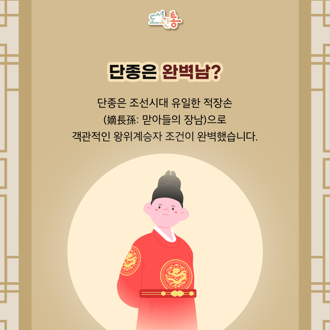 조선 시대 27명의 임금 중 유일하게 적장손 (嫡長孫: 맏아들의 장남)이었습니다.  왕위 계승자의 객관적인 조건으로 보면 완벽했습니다. 그런 그가 가장 비참한 운명의 국왕이 되었다는 사실은 매우 역설적이었습니다.

적장자(嫡長子)* 중에서 세자(世子)*로 책봉된 이후 별 탈 없이 왕위에 오른 조선시대 임금은 7명뿐이라고 합니다.
그중 단종은 유일하게 적장자 왕세자(王世子)의 장남, 즉 적장손(嫡長孫)으로 태어난 국왕입니다.
국왕(세종)-세자(문종)-세손(단종)

적장자(嫡長子:정식 혼례를 올린 본부인(왕비·본처)에게서 태어난 아들 중 첫째를 뜻함.) 
세자(世子:임금의 자리를 이을 이로 정한 아들, 왕세자(王世子)의 준말. 세자는 대개 맏아들로 정함.)

적장자 출신으로 왕위에 오른 7명의 임금(대수): 문종(5대),단종(6대),연산군(10대),인종(12대),현종(18대),숙종(19대),순종(27대)


[출처] 한국학중앙연구원 – 향토문화전자대전, 나무위키, 네이버지식백과
