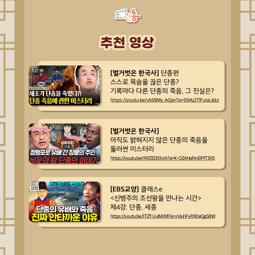 [벌거벗은 한국사] 단종편
-스스로 목숨을 끊은 단종? 기록마다 다른 단종의 죽음, 그 진실은?
https://youtu.be/vk58My_AQjw?si=00Aj2TlFuiaLkjtz

[벌거벗은 한국사] 아직도 밝혀지지 않은 단종의 죽음을 둘러싼 미스터리
https://youtu.be/rREEED51rzA?si=K-O2AHqRmDPIT3X5

[EBS교양] 클래스e <신병주의 조선왕을 만나는 시간> 제4강. 단종, 세종
https://youtu.be/1TZf-UuiNXM?si=xViuhFyRXDeQgSBW