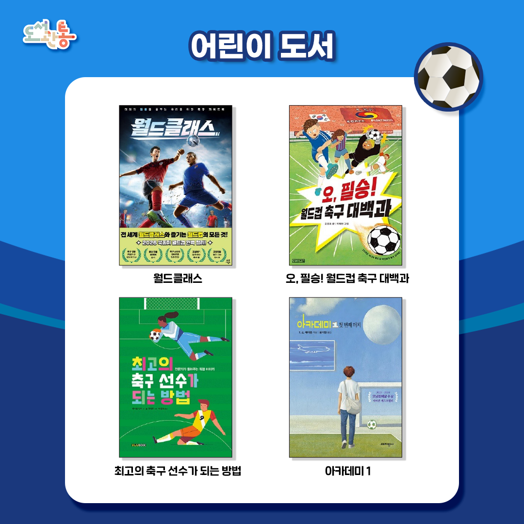 『월드클래스』, 이성모, 정진, 스토리랩 지음, 김래현 그림, 다산어린이, 2026.
화면 너머로만 전해지던 축구의 뜨거운 열기를 어린이의 눈높이에 맞춰 생생하게 담아낸 축구 안내서이다. 특히 현직 스포츠 기자가 직접 분석한 2026 북중미 월드컵 본선 진출 48개 출전국의 핵심정보는 대회를 한층 깊이 있게 이해할 수 있는 탄탄한 지식을 제공한다. 

『오, 필승! 월드컵 축구 대백과』, 김성호 지음, 박재현 그림, 사계절, 2018.
경기 규칙과, 기술, 반칙 등 축구라는 스포츠를 상세하게 설명한 비주얼 백과와 축구와 월드컵의 역사 사회학적 의미를 적절하게 구성하여, 세계사의 흐름과 맥을 같이 하는 인류의 축제이자 국제 사회의 핵심 이슈로 월드컵을 좀 더 의미있게 들여다볼 수 있다.
『최고의 축구 선수가 되는 방법』, 레이첼 얀키 지음, 솔 리네로 그림, 박정화 옮김, 바나나북, 2024.
축구의 역사, 규칙 등 축구에 관한 정보와 함께 축구 선수가 되는 방법, 축구 선수들의 팀 이적과 같이 어떻게 축구 선수가 될 수 있는지 어린이들이 궁금해하는 것을 단계적으로 풀어냈다. 또한 축구 선수 외 축구와 관련된 다양한 직업에 대해 소개한다.

『아카데미.1~3 시리즈』, T.Z.레이튼 지음, 윤지원 옮김, 지양사, 2025.
미국 시골 마을의 축구 신동 레오가 영국 프리미어 리그 유소년 아카데미에 초청받으면서 시작되는 성장이야기. 필드 위 치열한 경쟁에서 자신의 능력을 증명하고 살아남기 위해 고군분투하는 소년들의 이야기가 흥미진진하게 전개된다.

- 출처: 출판사 제공 책소개

