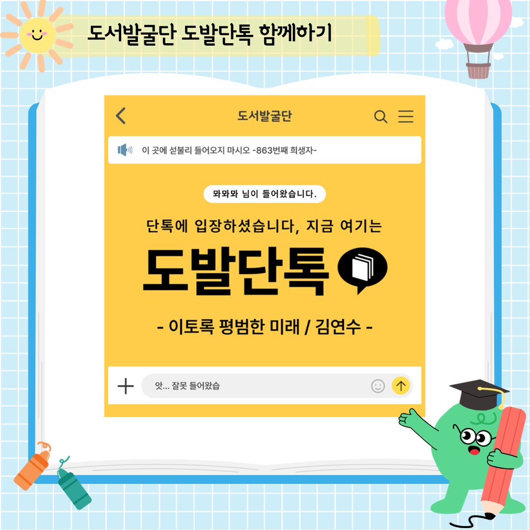 어린이도서발굴단은 어린이 책을 사랑하는 사서들의 모임으로, 매년 전년도와 그해에 나온 좋은 어린이책을 골라 추천하는 모임입니다.
책을 싫어하는 어린이는 아직 좋아하는 책을 만나지 못했을 뿐이라 생각하기에 어린이가 재미있어할 만한 책을 골라 권합니다.
즐겁게 책 읽는 경험을 한 어린이가 마침내 스스로 책을 찾기를 바라며 어린이 도서발굴단 소개를 시작합니다.

