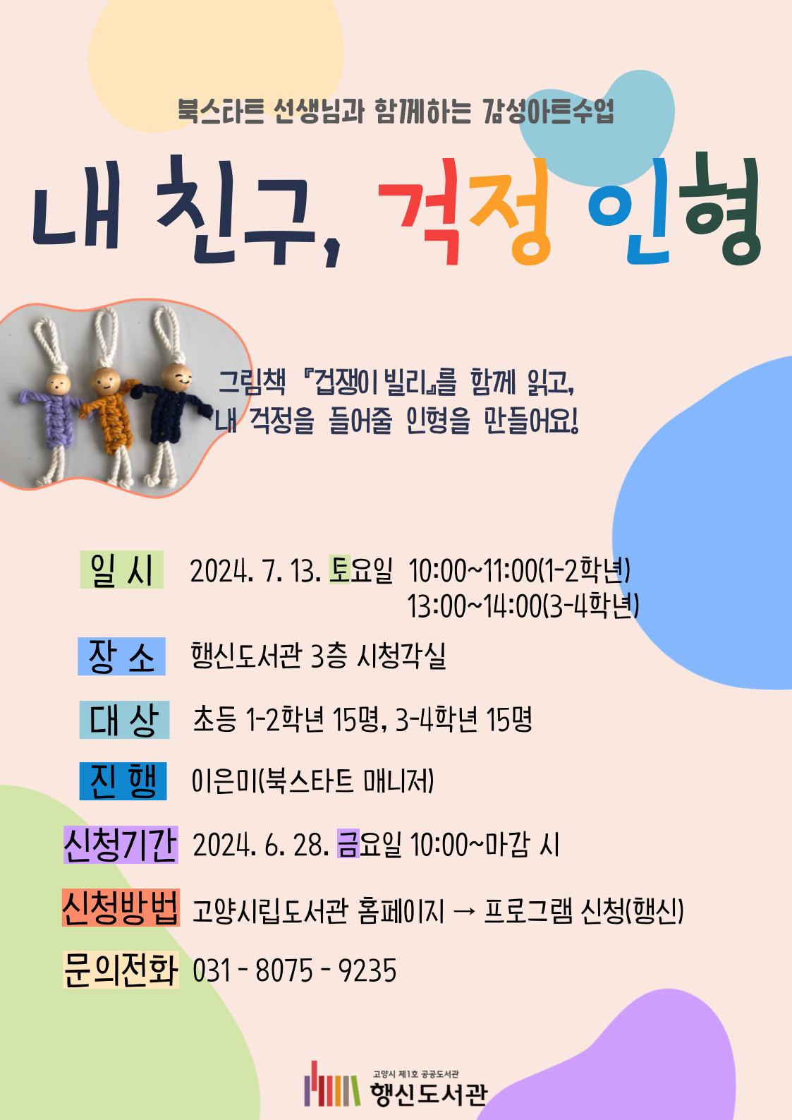 북스타트 선생님과 함께하는 감성아트수업 내 친구, 걱정 인형  그림책 『겁쟁이 빌리』를 함께 읽고,  내 걱정을 들어줄 인형을 만들어요!  ○일시: 2024. 7. 13. 토요일 10:00~11:00(1-2학년) ○장소: 행신도서관 3층 시청각실 ○대상: 초등 1-2학년 15명 ○진행: 이은미(북스타트 매니저) ○신청기간: 2024. 6. 28. 금요일 10:00~마감 시 ○신청방법: 고양시립도서관 홈페이지 → 프로그램 신청(행신) ○문의전화: 031-8075-9235