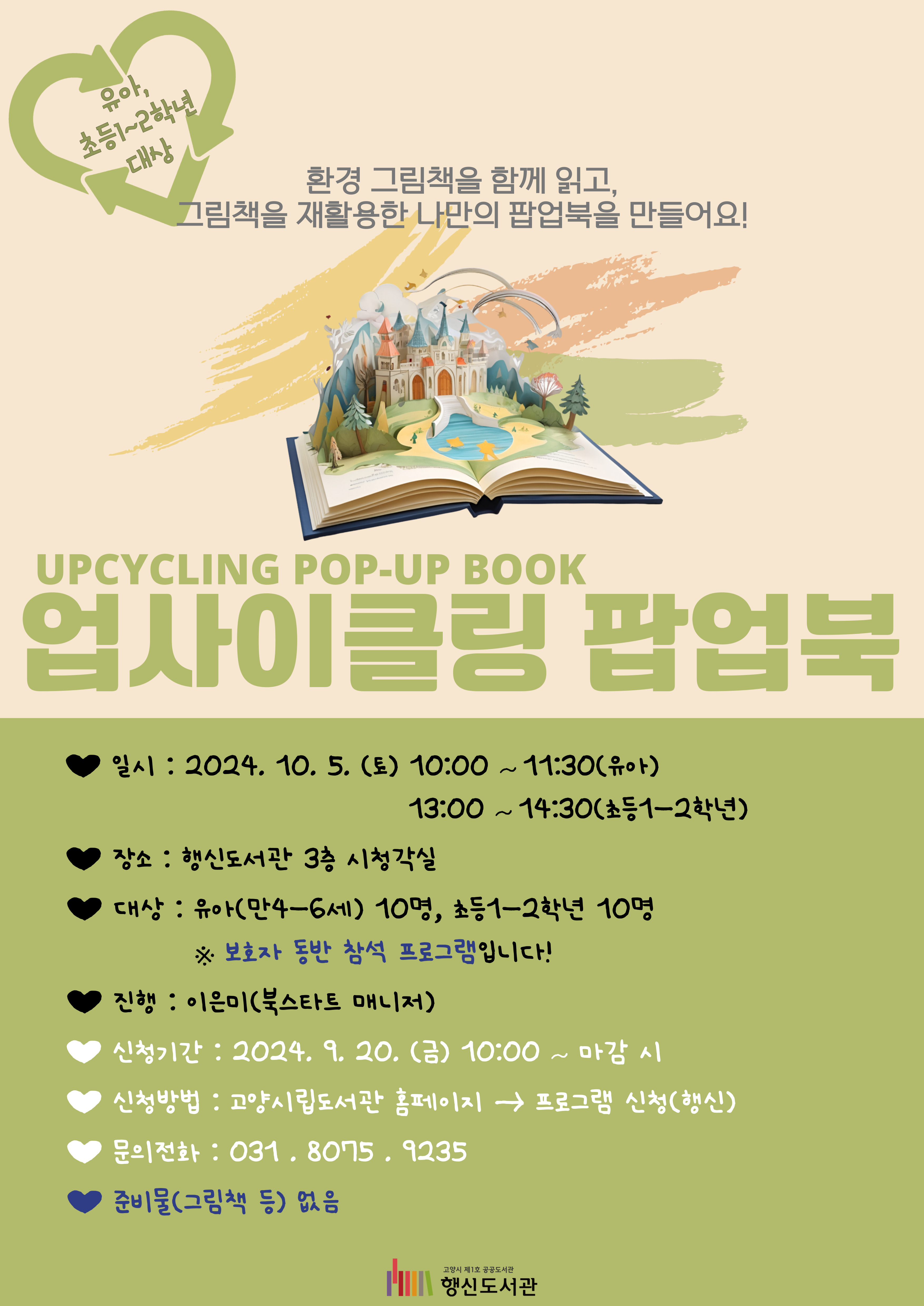 업사이클링 팝업북 UPCYCLING POP-UP BOOK  -유아, 초등1~2학년 대상- 환경 그림책을 함께 읽고, 그림책을 재활용한 나만의 팝업북을 만들어요!  ○일시: 2024. 10. 5. (토) 10:00~11:30(유아), 13:00~14:30(초등1-2학년) ○장소: 행신도서관 3층 시청각실 ○대상: 유아(만4-6세) 10명, 초등1-2학년 10명    ※ 보호자 동반 참석 프로그램입니다! ○진행: 이은미(북스타트 매니저) ○신청기간: 2024. 9. 20. (금) 10:00~마감 시 ○신청방법: 고양시립도서관 홈페이지 → 프로그램 신청(행신) ○문의전화: 031-8075-9235 ○준비물(그림책 등) 없음