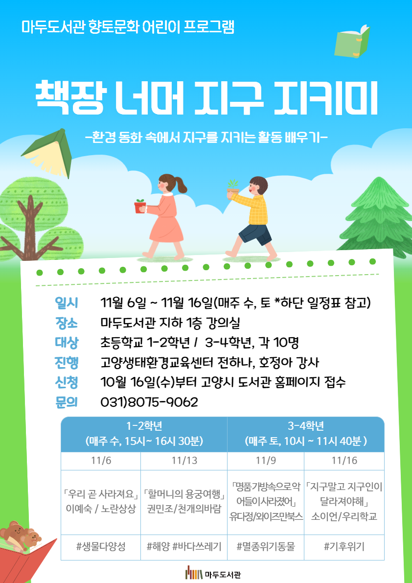 마두도서관 향토문화 어린이 프로그램  책장 너머 지구 지키미 환경 동화 속에서 지구를 지키는 활동 배우기  일시 2024년 11월 6일 ~ 11월 16일, 15:00 ~ 16:30(매주 수, 토 *하단 일정표 참고) 장소 마두도서관 지하 1층 강의실 대상 초등 1-2학년 / 3-4학년 각 10명 진행 고양생태환경교육센터 전하나, 호정아 강사 신청 10월 16일(수)부터 도서관센터 홈페이지 접수 문의 031-8075-9062  1-2학년 (매주 수, 15시~16시 30분) 11/6 우리 곧 사라져요(이예숙, 노란상상) #생물다양성 11/13 할머니의 용궁여행(권민조, 천개의 바람) #해양 #바다쓰레기 3-4학년(매주 토, 10시~11시 40분) 11/9 명품가방 속으로 악어들이 사라졌어(유다정, 와이즈만북스) #멸종위기동물 11/16(지구말고 지구인이 달라져야해(소이언, 우리학교) #기후위기   마두도서관