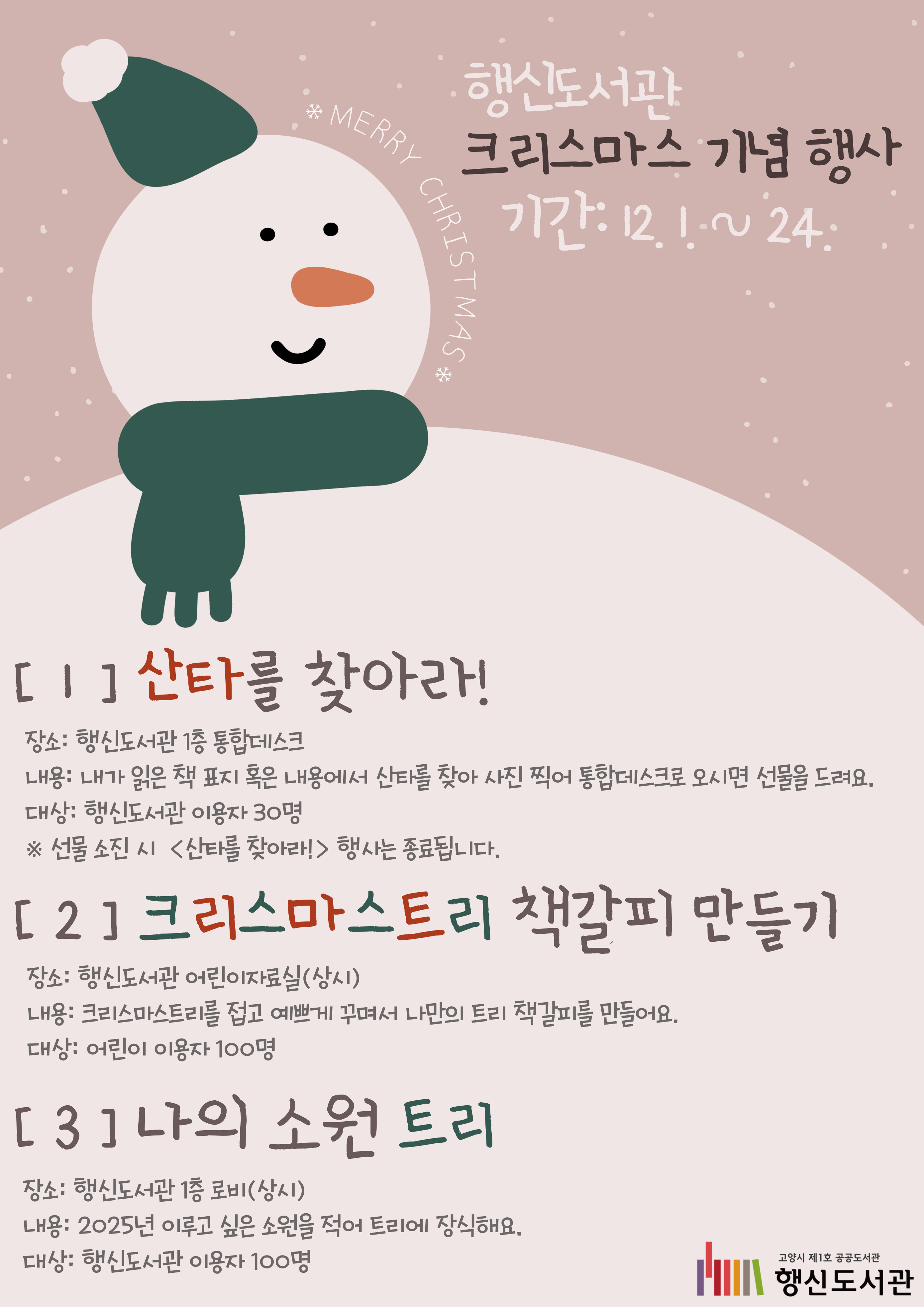 행신도서관 크리스마스 기념 행사 ★기간: 2024. 12. 1. ~ 24.  ① 산타를 찾아라!  -장소: 행신도서관 1층 통합데스크  -내용: 내가 읽은 책 표지 혹은 내용에서 산타를 찾아 사진 찍어 통합데스크로 오시면 선물을 드려요.  -대상: 행신도서관 이용자 30명  ※ 선물 소진 시 <산타를 찾아라!>행사는 종료됩니다.  ② 크리스마스트리 책갈피 만들기  -장소: 행신도서관 어린이자료실(상시)  -내용: 크리스마스트리를 접고 예쁘게 꾸며서 나만의 트리 책갈피를 만들어요.  -대상: 어린이 이용자 100명  ③ 나의 소원 트리  -장소: 행신도서관 1층 로비(상시)  -내용: 2025년 이루고 싶은 소원을 적어 트리에 장식해요.  -대상: 행신도서관 이용자 100명