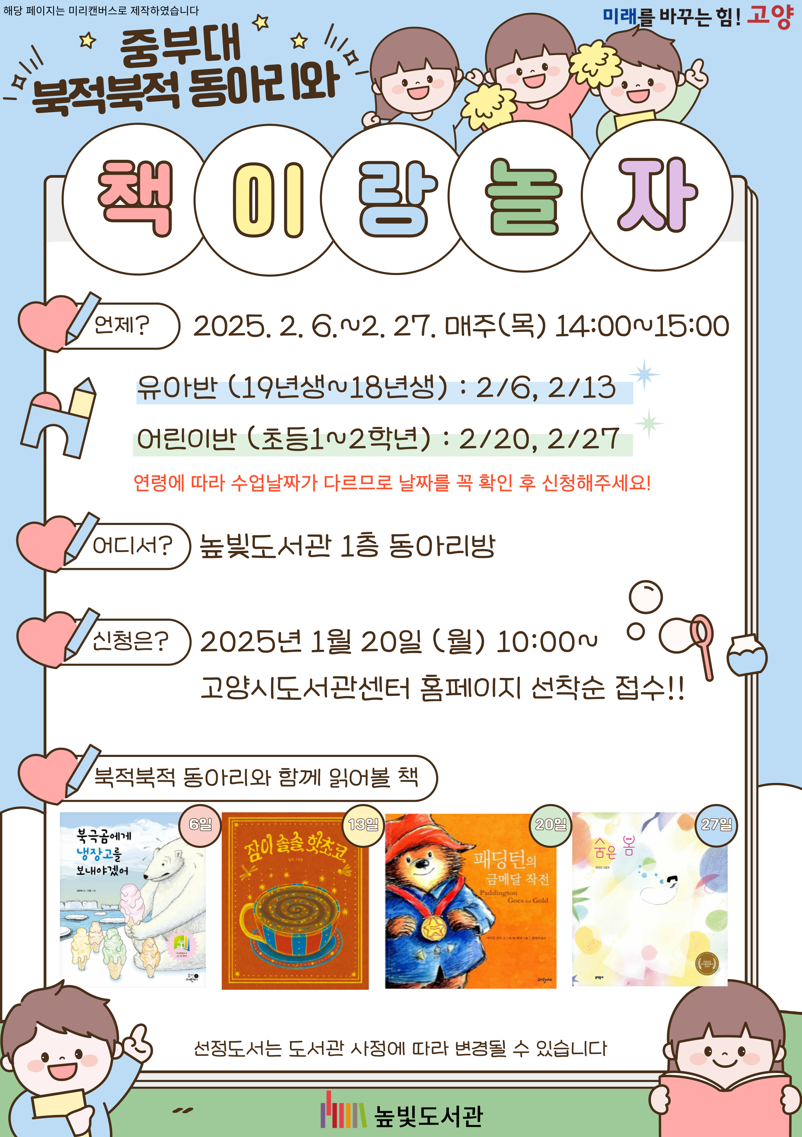 중부대 북적북적 동아리와 책이랑 놀자  언제? 2025. 2. 6. ~ 2. 27. 매주(목) 14:00~15:00 - 유아반 (18년생~19년생): 2/6, 2/13 - 어린이반(초등학교 1~2학년): 2/20, 2/27 연령에 따라 수업날짜가 다르므로 날자를 꼭 확인 후 신청해주세요!  어디서? 높빛도서관 1층 동아리방  신청은? 2025. 1. 20. (월) 10:00~ 고양시 도서관센터 홈페이지 선착순 접수!  북적북적 동아리와 함께 읽어볼 책 6일: 북극곰에게 냉장고를 보내야겠어 13일: 잠이 솔솔 핫초코 20일: 패딩턴의 금메달 작전 27일: 숨은 봄