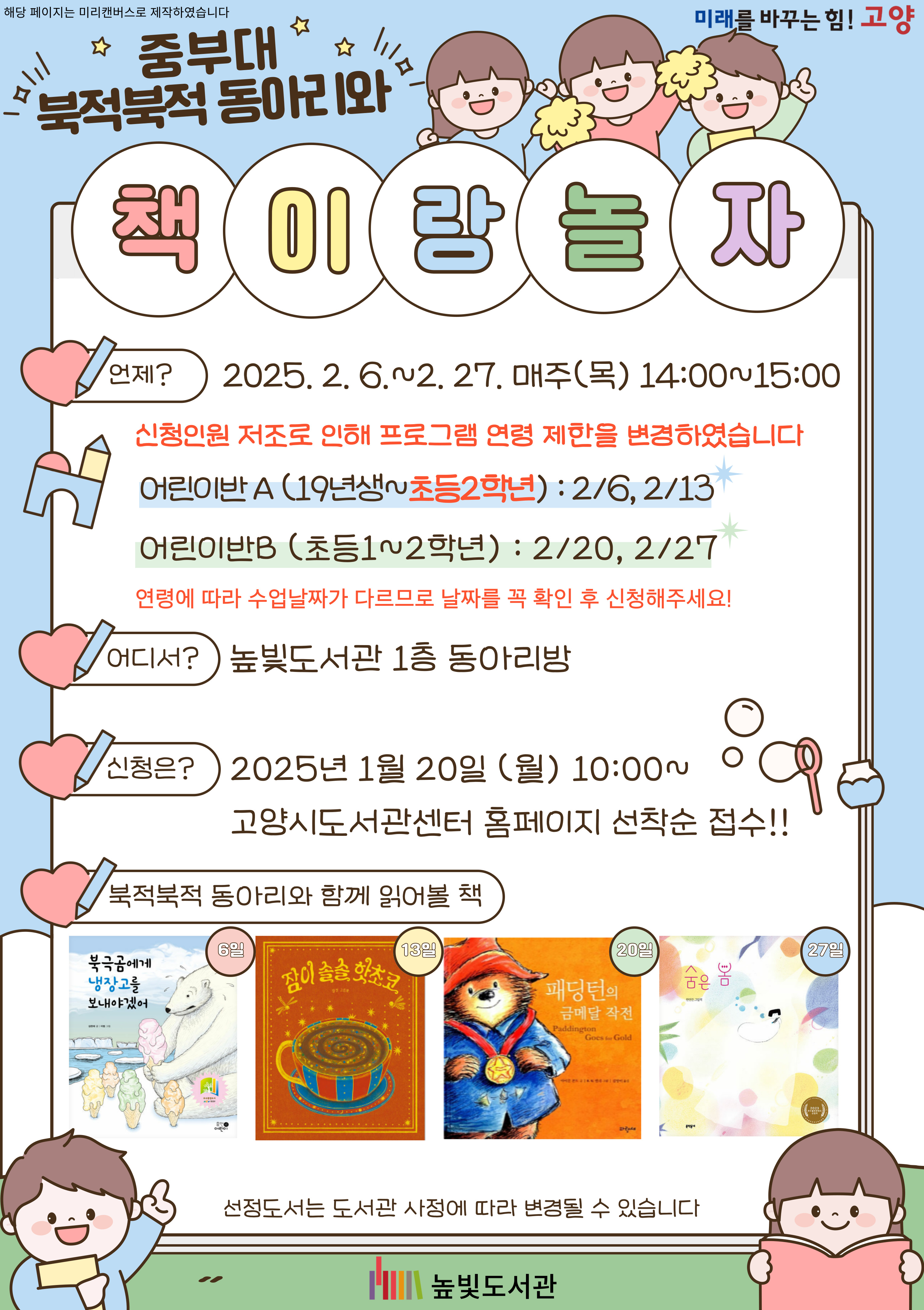 중부대 북적북적 동아리와 책이랑 놀자  언제? 2025. 2. 6. ~ 2. 27. 매주(목) 14:00~15:00 신청인원 저조로 인해 프로그램 연령 제한을 변경하였습니다 - 유아반 (19년생~초등2학년): 2/6, 2/13 - 어린이반(초등학교 1~2학년): 2/20, 2/27 연령에 따라 수업날짜가 다르므로 날자를 꼭 확인 후 신청해주세요!  어디서? 높빛도서관 1층 동아리방  신청은? 2025. 1. 20. (월) 10:00~ 고양시 도서관센터 홈페이지 선착순 접수!  북적북적 동아리와 함께 읽어볼 책 6일: 북극곰에게 냉장고를 보내야겠어 13일: 잠이 솔솔 핫초코 20일: 패딩턴의 금메달 작전 27일: 숨은 봄