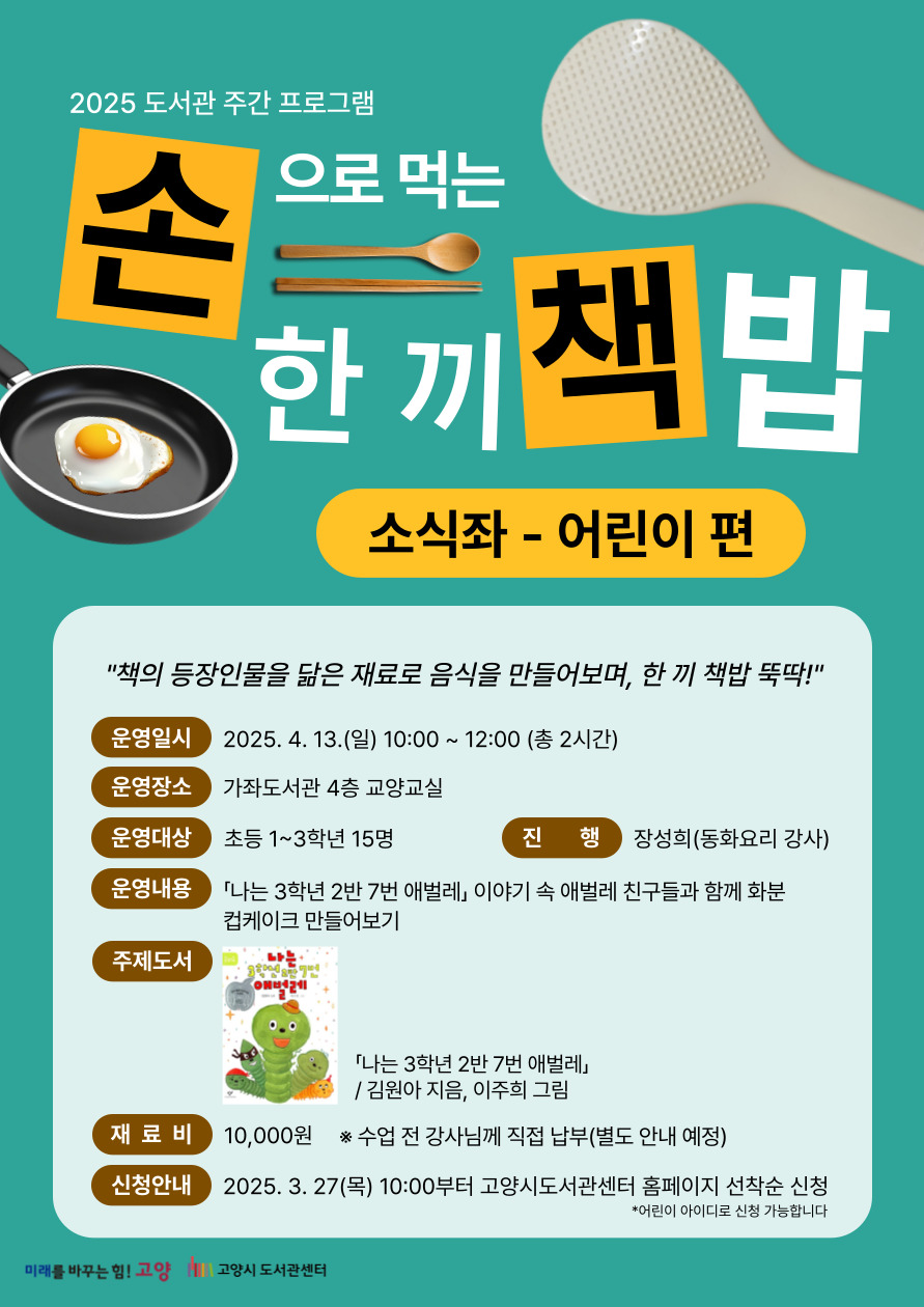 2025 도서관 주간 프로그램 손으로 먹는 한 끼 책밥 소식좌-어린이 편 "책의 등장인물을 닮은 재료로 음식을 만들어보며, 한 끼 책밥 뚝딱!" - 운영일시 : 2025. 4. 13.(일) 10:00~12:00 (총 2시간) - 운영장소 : 가좌도서관 4층 교양교실 - 운영대상 : 초등 1~3학년 15명 - 진행 : 장성희(동화요리 강사) - 운영내용 : 「나는 3학년 2반 7번 애벌레」 이야기 속 애벌레 친구들과 함께 화분 컵케이크 만들어보기 - 주제도서 : 「나는 3학년 2반 7번 애벌레」 김원아 지음, 이주희 그림 - 재료비 : 10,000원  ※ 수업 전 강사님께 직접 납부(별도 안내 예정) - 신청안내 : 2025. 3. 27.(목) 10:00부터 고양시도서관센터 홈페이지 선착순 신청 * 어린이 아이디로 신청 가능합니다. 미래를 바꾸는 힘! 고양 고양시 도서관센터