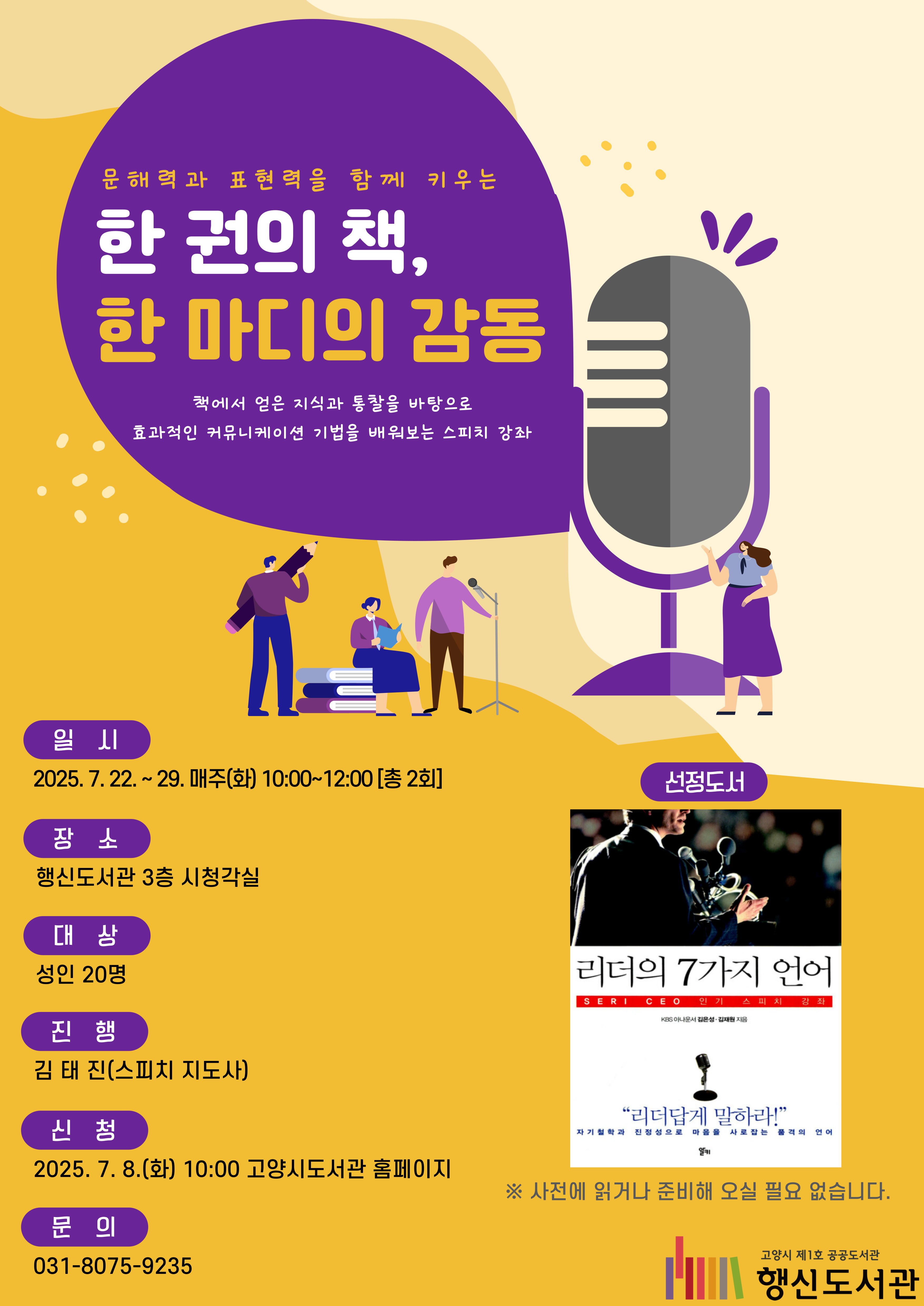 ※이론과 실습이 병행되는 수업입니다.  문해력과 표현력을 함께 키우는 한 권의 책, 한 마디의 감동 책에서 얻은 지식과 통찰을 바탕으로 효과적인 커뮤니케이션 기법을 배워보는 스피치 강좌  ○일시: 2025. 7. 22. ~ 29. 매주(화) 10:00~12:00[총 2회] ○장소: 행신도서관 3층 시청각실 ○대상: 성인 20명 ○진행: 김태진(스피치 지도사) ○신청: 2025. 7. 8.(화) 10:00 고양시도서관 홈페이지 ○선정도서: 리더의 7가지 언어 ※사전에 읽거나 준비해 오실 필요 없습니다.  ○문의: 031-8075-9235