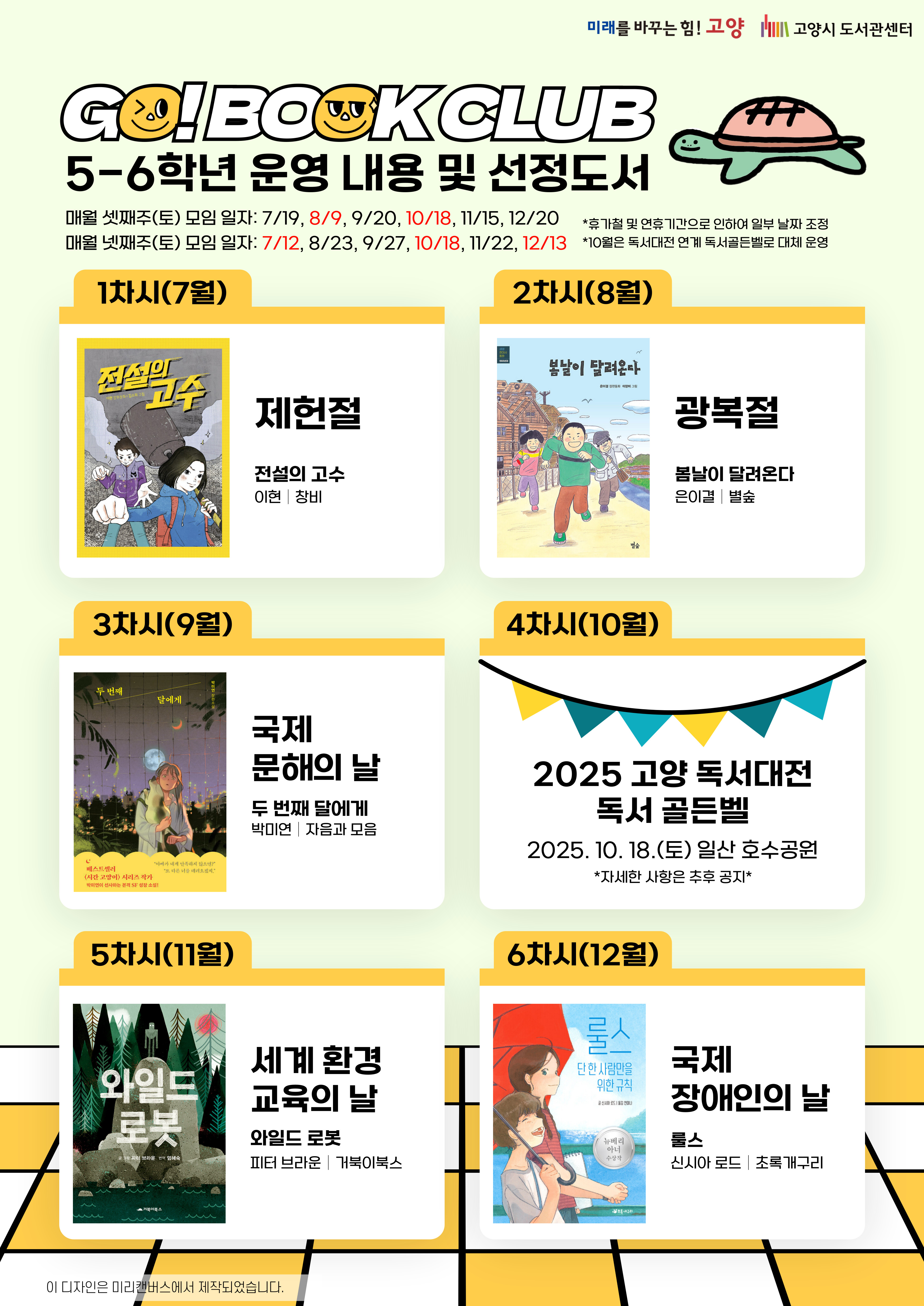 미래를 바꾸는 힘! 고양 고양시도서관센터 GO! BOOK CLUB 5-6학년 운영 내용 및 선정도서 매월 셋째주(토) 모임 일자 : 7/19, 8/9, 9/20, 10/18, 11/15, 12/20 매주 넷째주(토) 모임 일자 : 7/12, 8/23, 9/27, 10/18, 11/22, 12/13 *휴가철 및 연휴기간으로 인하여 일부 날짜 조정 *10월은 독서대전 연계 독서골든벨로 대체 운영  1차시(7월) 제헌절 전설의 고수/이현, 창비  2차시(8월) 광복절 봄날이 달려온다/은이결, 별숲  3차시(9월) 국제 문해의 날 두 번째 달에게/박미연, 자음과 모음  4차시(10월) 2025 고양 독서대전 독서 골든벨 2025. 10. 18.(토) 일산 호수공원 *자세한 사항은 추후 공지*  5차시(11월) 세계 환경 교육의 날 와일드 로봇/피터 브라운, 거북이북스  6차시(12월) 국제 장애인의 날 룰스 / 신시아 로드, 초록개구리
