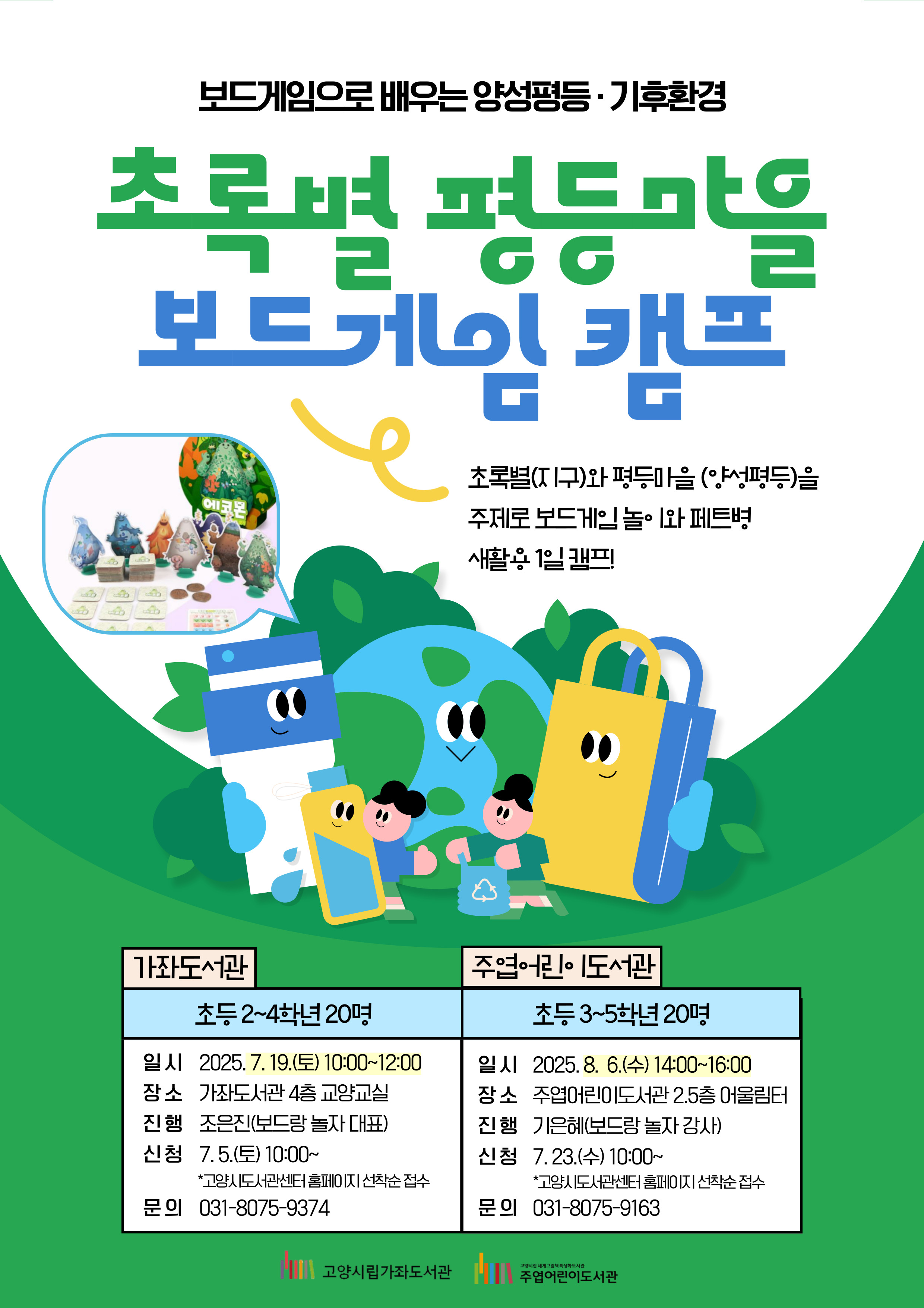 보드게임으로 배우는 양성평등·기후환경 초록별 평등마을 보드게임 캠프 초록별(지구)와 평등마을(양성평등)을 주제로 보드게임 놀이와 페트병 새활용 1일 캠프! [가좌도서관] 초등 2~4학년 20명 - 일시 : 2025. 7. 19.(토) 10:00~12:00 - 장소 : 가좌도서관 4층 교양교실 - 진행 : 조은진(보드랑 놀자 대표) - 신청 : 7. 5.(토) 10:00~ 고양시도서관센터 홈페이지 선착순 접수 - 문의 : 031-8075-9374 [주엽어린이도서관] 초등3~5학년 20명 - 일시 : 2025. 8. 6.(수) 14:00~16:00 - 장소 : 주엽어린이도서관 2.5층 어울림터 - 진행 : 기예은(보드랑 놀자 강사) - 신청 : 7. 23.(수) 10:00~ 고양시도서관센터 홈페이지 선착순 접수 - 문의 : 031-8075-9163