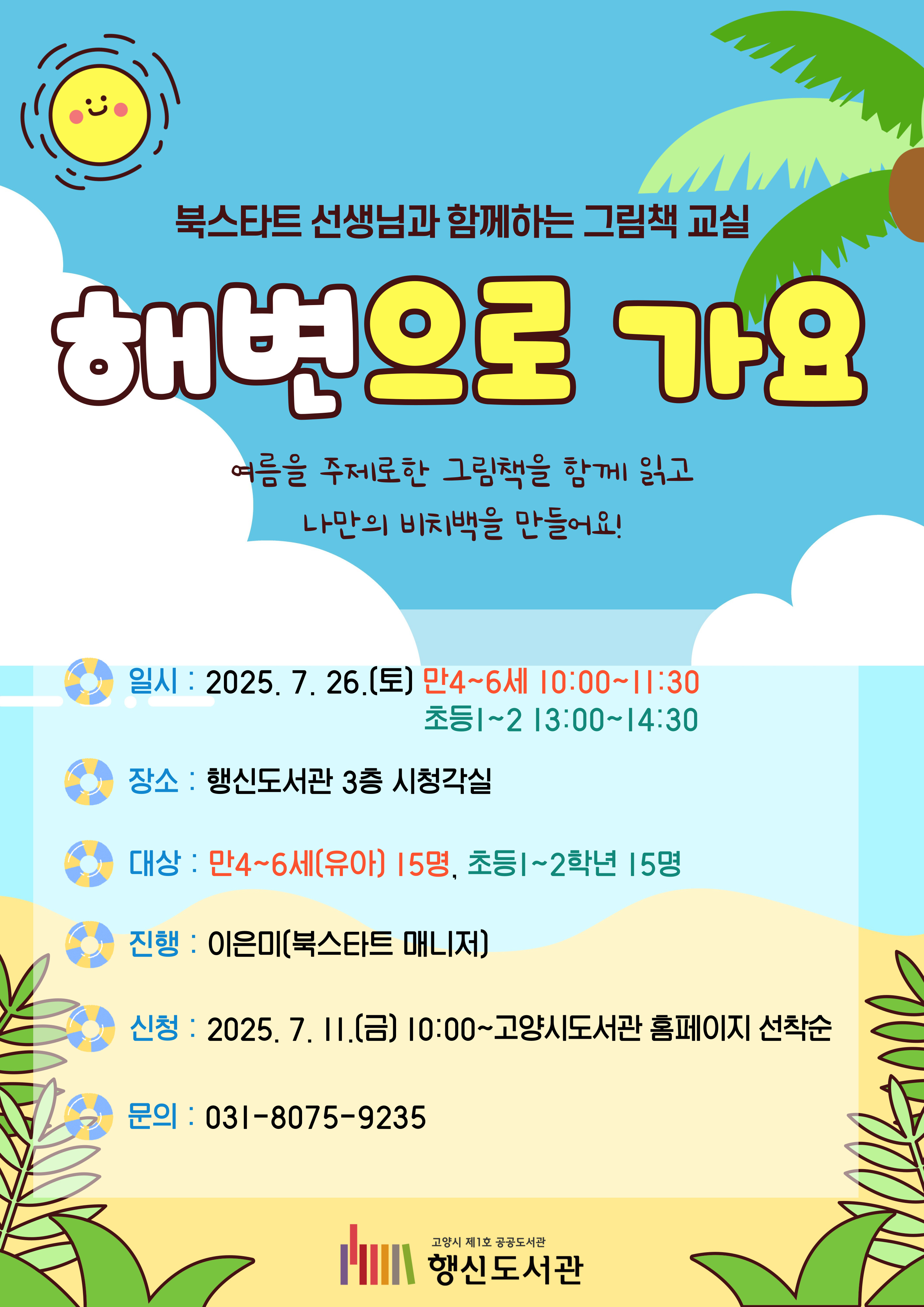 북스타트 선생님과 함께하는 그림책 교실 해변으로 가요 여름을 주제로한 그림책을 함께 읽고 나만의 비치백을 만들어요  ◎일시: 2025. 7. 26.(토) 만4~6세 10:00~11:30, 초등1~2 13:00~14:30 ◎장소: 행신도서관 3층 시청각실 ◎대상: 만4~6세(유아) 15명, 초등1~2학년 15명 ◎진행: 이은미(북스타트 매니저) ◎신청: 2025. 7. 11.(금) 10:00~고양시도서관 홈페이지 선착순 ◎문의: 031-8075-9235