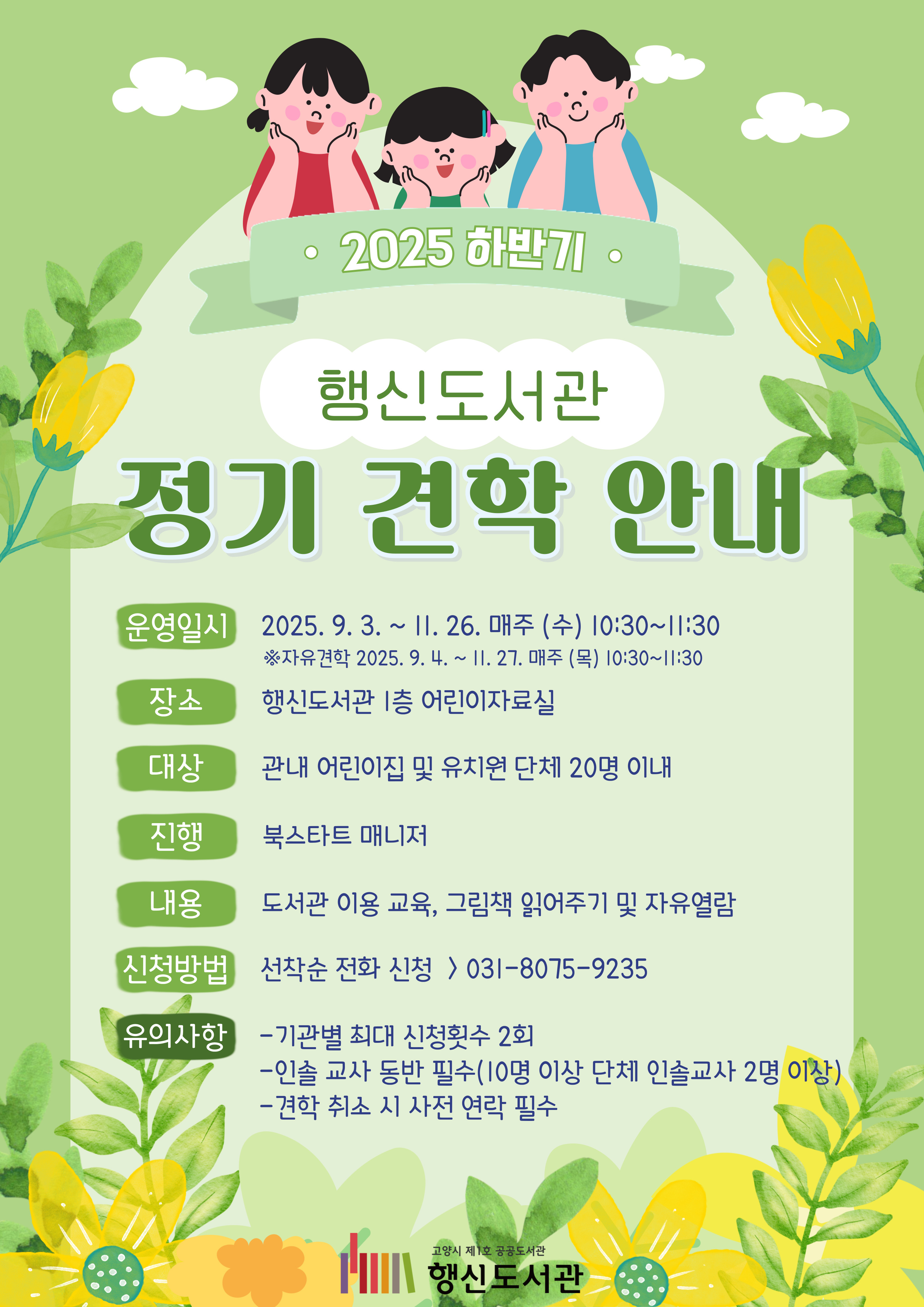 2025 하반기 행신도서관 정기 견학 안내 ○운영일시: 2025. 9. 3. ~ 11. 26. 매주(수) 10:30~11:30 ※자유견학 2025. 9. 4. ~ 11. 27. 매주(목) 10:30~11:30 ○장소: 행신도서관 1층 어린이자료실 ○대상: 관내 어린이집 및 유치원 단체 20명 이내 ○진행: 북스타트 매니저 ○내용: 도서관 이용 교육, 그림책 읽어주기 및 자유열람 ○신청방법: 선착순 전화 신청 > 031-8075-9235 ○유의사항 - 기관별 최대 신청횟수 2회 - 인솔 교사 동반 필수(10명 이상 단체 인솔교사 2명 이상) - 견학 취소 시 사전 연락 필수