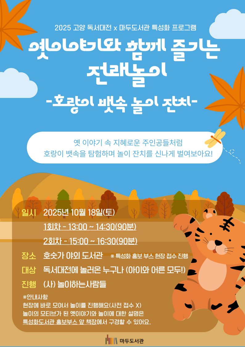 2025 고양 독서대전×마두도서관 특성화 프로그램 옛이야기와 함께 즐기는 전래놀이 -호랑이 뱃속 놀이 잔치- 옛 이야기 속 지혜로운 주인공들처럼 호랑이 뱃속을 탐험하며 놀이 잔치를 신나게 벌여보아요! 일시 2025년 10월 18일 (토) 1회차 - 13:00 ~ 14:30 (90분) 2회차 - 15:00 ~ 16:30 (90분) 장소 호숫가 야외 도서관 ※특성화 홍보 부스에서 현장 접수 진행 대상 독서대전에 놀러온 누구나 (아이와 어른 모두!) 진행 (사)놀이하는사람들 ※안내사항 현장에 바로 모여서 놀이를 진행해요 (사전 접수 X) 놀이의 모티브가 된 옛이야기와 놀이에 대한 설명은 특성화도서관 홍보부스 앞 책장에서 구경할 수 있어요. 마두도서관
