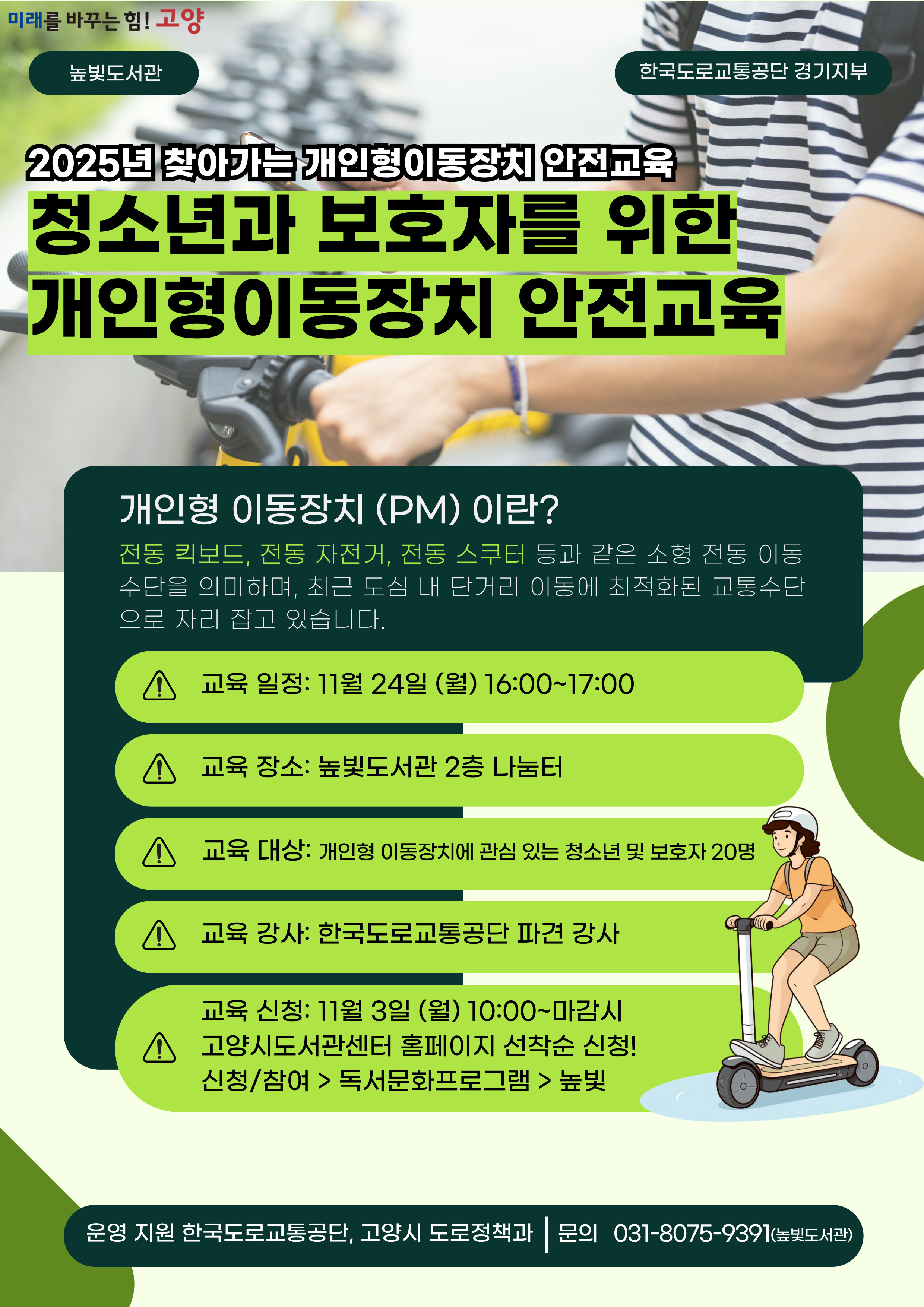 미래를 바꾸는 힘! 고양 약속을 지키는 문화 노쇼는 NO! 2025년 찾아가는 개인형 이동장치 안전교육 청소년과 보호자를 위한 개인형 이동장치 안전교육 운영내용 운영일시: 11월 24일 월요일 16:00~17:00 운영대상: 개인형 이동장치에 관심 있는 청소년 및 보호자 20명 운영장소: 높빛도서관 2층 나눔터 운영진행: 한국도로교통공단 파견 강사 신청방법 신청기간: 11월 3일 (월) 10:00~인원마감시 신청방법: 고양시도서관센터 누리집 선착순 신청 [신청참여]-[독서프로그램 높빛]-[높빛] 문의: 031-8075-9391 운영지원 한국도로교통공단, 고양시 도로정책과