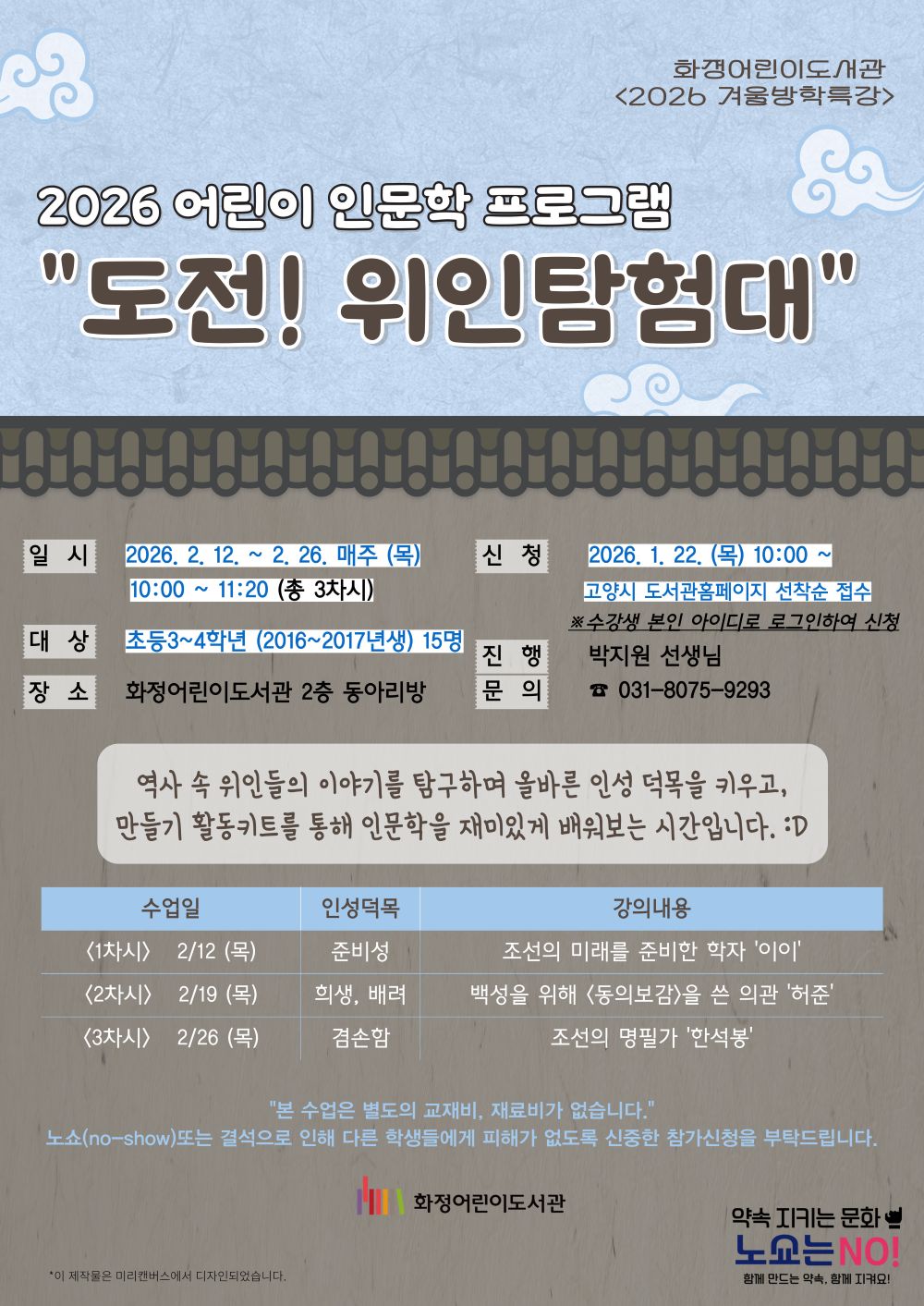 화정어린이도서관 <2026 겨울방학특강> 2026 어린이 인문학 프로그램 "도전! 위인탐험대" - 일시 : 2026. 2. 12. ~ 2. 26. 매주 (목) 10:00 ~ 11:20 (총 3차시) - 신청 : 2026. 1. 22. (목) 10:00 ~ 고양시 도서관 홈페이지 선착순 접수 - 대상 : 2026학년도 기준 초등 3~4학년 (2016~2017년생) 15명 - 진행 : 박지원 선생님 - 장소 : 화정어린이도서관 2층 동아리방 - 문의 : 031-8075-9293 역사 속 위인들의 이야기를 탐구하며 올바른 인성 덕목을 키우고, 만들기 활동키트를 통해 인문학을 재미있게 배워보는 시간입니다. <1차시> 2/12(목) : '준비성' / 조선의 미래를 준비한 학자 '이이' <2차시> 2/19(목) : '희생, 배려' / 백성을 위해 <동의보감>을 쓴 의관 '허준' <3차시> 2/26(목) : '겸손함' / 조선의 명필가 '한석봉' "본 수업은 별도의 교재비, 재료비가 없습니다." 노쇼(no-show)또는 결석으로 인해 다른 학생들에게 피해가 없도록 신중한 참가신청을 부탁드립니다. 화정어린이도서관