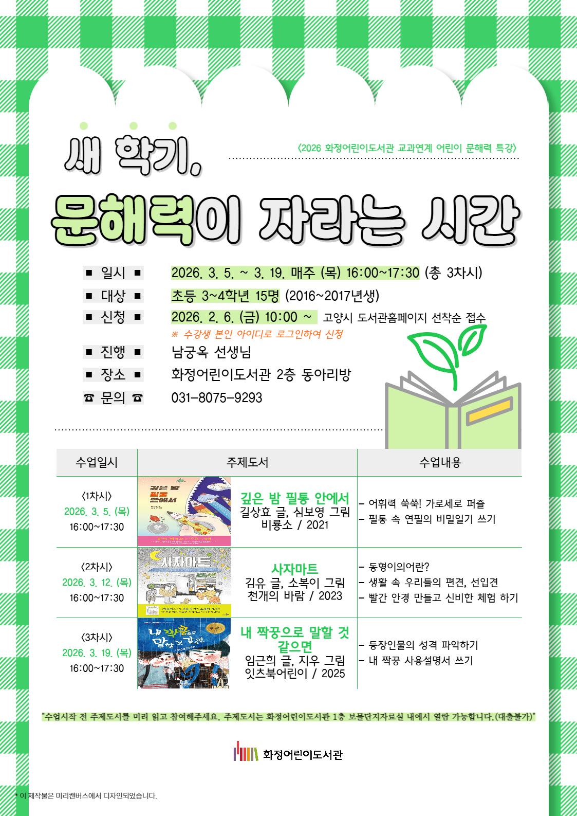 <2026 화정어린이도서관 교과연계 어린이 문해력 특강> 새 학기, 문해력이 자라는 시간 - 일시 : 2026. 3. 5. ~ 3. 19. 매주 (목) 16:00~17:30 (총 3차시) - 대상 : 초등 3~4학년 15명 (2016~2017년생) - 신청 : 2026. 2. 6. (금) 10:00~ 고양시도서관홈페이지 선착순 접수 ※ 수강생 본인 아이디로 로그인하여 신청 - 진행 : 남궁옥선생님 - 장소 : 화정어린이도서관 2층 동아리방 - 문의 : 031-8075-9293 <1차시> 2026. 3. 5. (목) 16:00~17:30 『깊은 밤 필통 안에서』 길상효 글, 심보영 그림, 비룡소, 2021 : 어휘력 쑥쑥! 가로세로 퍼즐 / 필통 속 연필의 비밀일기 쓰기 <2차시> 2026. 3. 12. (목) 16:00~17:30 『사자마트』 김유 글, 소복이 그림, 천개의바람, 2023 : 동형이의어란? / 생활 속 우리들의 편견, 선입견 / 빨간 안경 만들고 신비한 체험 하기 <3차시> 2026. 3. 19. (목) 16:00~17:30 『내 짝꿍으로 말할 것 같으면』 임근희 글, 지우 그림, 잇츠북어린이, 2025 : 등장인물의 성격 파악하기 / 내 짝꿍 사용설명서 쓰기 "수업시작 전 주제도서를 미리 읽고 참여해주세요. 주제도서는 화정어린이도서관 1층 보물단지 자료실 내에서 열람 가능합니다. (대출불가)"