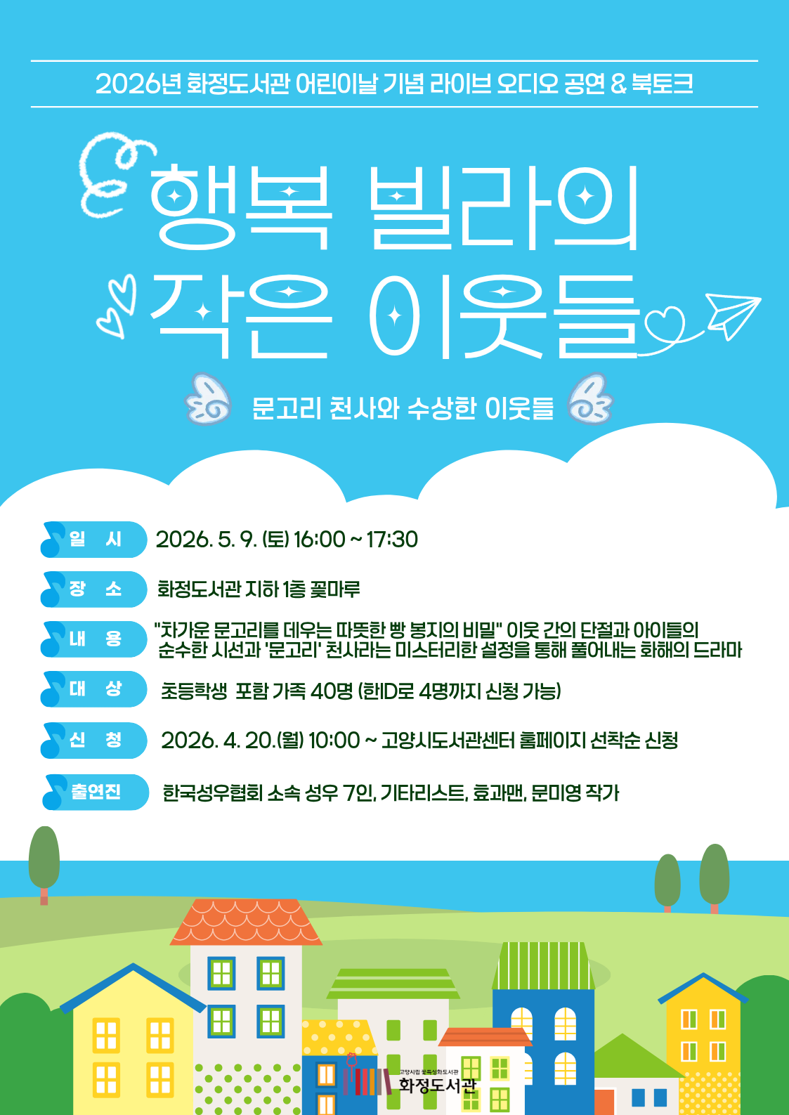 2026년 화정도서관 어린이날 기념 라이브 오디오 공연 & 북토크 행복 빌라의 작은 이웃들  문고리 천사와 수상한 이웃들  · 일 시 : 2026. 5. 9. (토) 16:00 ~ 17:30 · 장 소 : 화정도서관 지하 1층 꽃마루 · 내 용 : "차가운 문고리를 데우는 따뜻한 빵 봉지의 비밀" 이웃 간의 단절과 아이들의 순수한 시선과 '문고리' 천사라는 미스터리한 설정을 통해 풀어내는 화해의 드라마 · 대 상 : 초등학생 포함 가족 40명 (한ID로 4명까지 신청 가능) · 신 청 : 2026. 4. 20.(월) 10:00 ~ 고양시도서관센터 홈페이지 선착순 신청 · 출연진 : 한국성우협회 소속 성우 7인, 기타리스트, 효과맨, 문미영 작가  고양시립 꽃특성화도서관 화정도서관