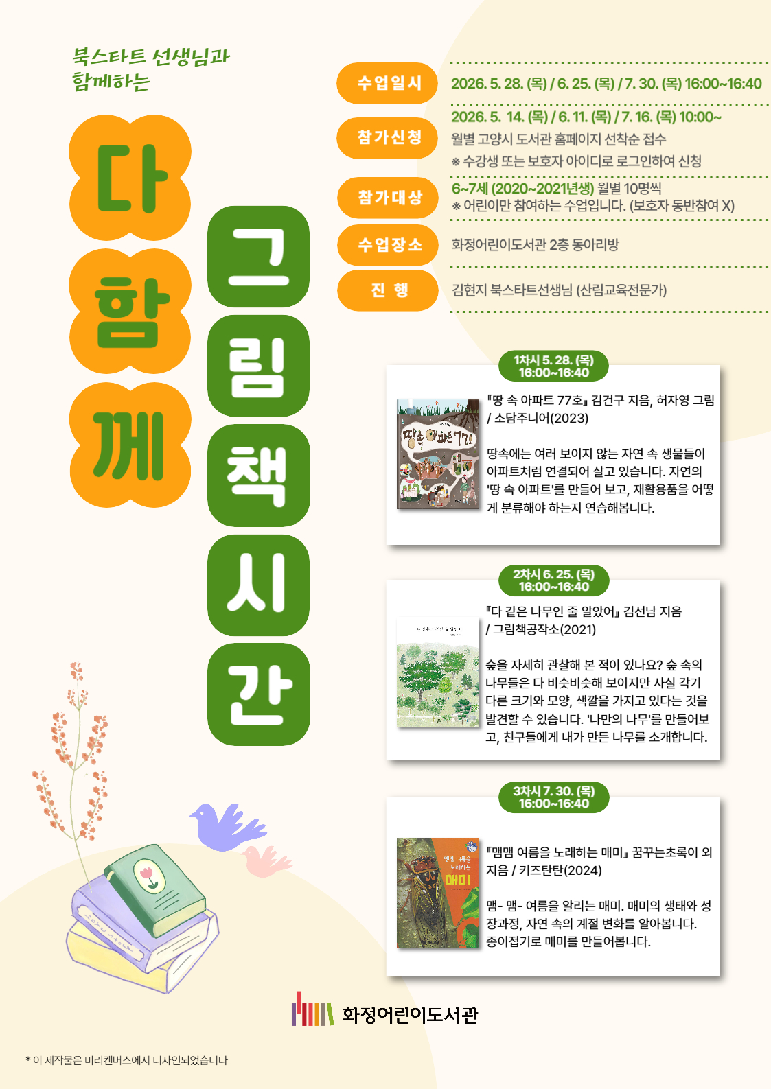 북스타트 선생님과 함께하는 다 함께 그림책 시간 - 수업일시 : 2026. 5. 28. (목) / 6. 25. (목) / 7. 30. (목) 16:00~16:40 - 참가신청 : 2026. 5. 14. (목) / 6. 11. (목) / 7. 16. (목) 10:00~ 월별 고양시 도서관 홈페이지 선착순 접수 ※ 수강생 또는 보호자 아이디로 로그인하여 신청 - 참가대상 : 6~7세 (2020~2021년생) 월별 10명씩 ※ 어린이만 참여하는 수업입니다. (보호자 동반참여 X) - 수업장소 : 화정어린이도서관 2층 동아리방 - 진행 : 김현지 북스타트선생님 (산림교육전문가) 1차시 5. 28. (목) 16:00~16:40  『땅 속 아파트 77호』 김건구 지음, 허자영 그림 / 소담주니어(2023) 땅속에는 여러 보이지 않는 자연 속 생물들이 아파트처럼 연결되어 살고 있습니다. 자연의 '땅 속 아파트'를 만들어 보고, 재활용품을 어떻게 분류해야 하는지 연습해봅니다. 2차시 6. 25. (목) 16:00~16:40 『다 같은 나무인 줄 알았어』 김선남 지음 / 그림책공작소(2021) 숲을 자세히 관찰해 본 적이 있나요? 숲 속의 나무들은 다 비슷비슷해 보이지만 사실 각기 다른 크기와 모양, 색깔을 가지고 있다는 것을 발견할 수 있습니다. '나만의 나무'를 만들어보고, 친구들에게 내가 만든 나무를 소개합니다. 3차시 7. 30. (목) 16:00~16:40 『맴맴 여름을 노래하는 매미』 꿈꾸는초록이 외 지음 / 키즈탄탄(2024) 맴- 맴- 여름을 알리는 매미. 매미의 생태와 성장과정, 자연 속의 계절 변화를 알아봅니다. 종이접기로 매미를 만들어봅니다. 화정어린이도서관