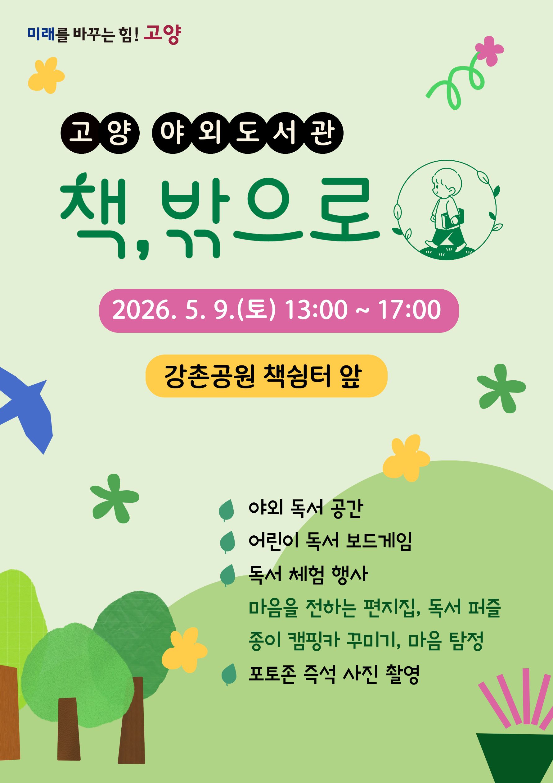 미래를 바꾸는 힘! 고양  고양 야외 도서관 책, 밖으로  2026. 5. 9.(토) 13:00 ~ 17:00  강촌공원 책쉼터 앞  • 야외 독서 공간 • 어린이 독서 보드게임 • 독서 체험 행사 • 마음을 전하는 편지집, 독서 퍼즐 • 종이 캠핑카 꾸미기, 마음 탐정 • 포토존 즉석 사진 촬영
