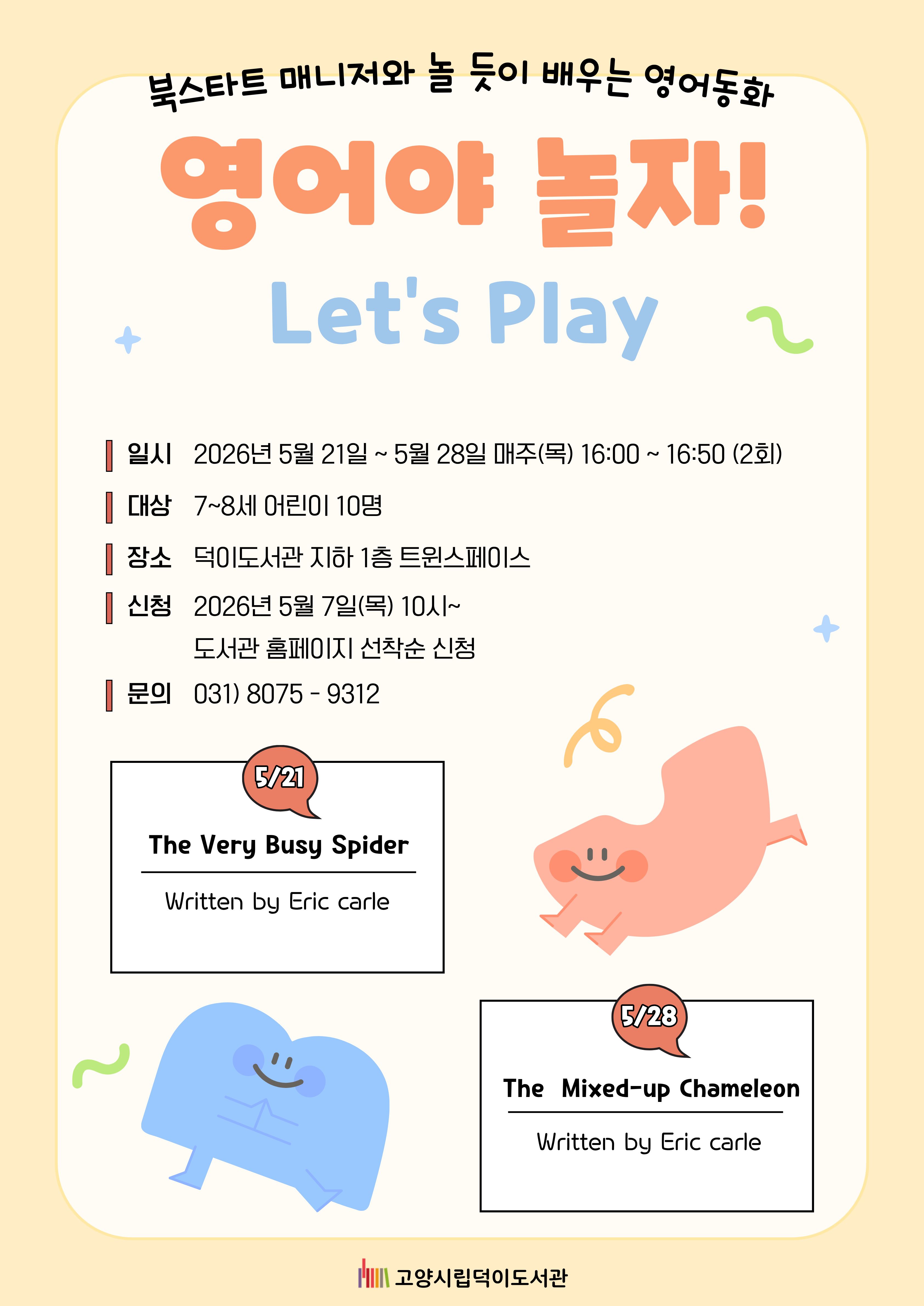 북스타트 매니저와 놀듯이 배우는 영어동화 영어야 놀자! Let's Play  ○일시 2026. 5. 21. ~ 5. 28. 매주(목) 16:00 ~ 16:50 (2회) ○대상 7~8세(2019~2020년생) 어린이 10명 ○장소 덕이도서관 지하1층 트윈스페이스 ○신청 2026년 5월 7일(목) 10시~ 도서관 홈페이지 선착순 신청 ○문의 031) 8075-9312  5/21 The Very Busy Spider Written by Eric carle 5/28 The Mixed-up Chameleon Written by Eric carle  고양시립덕이도서관