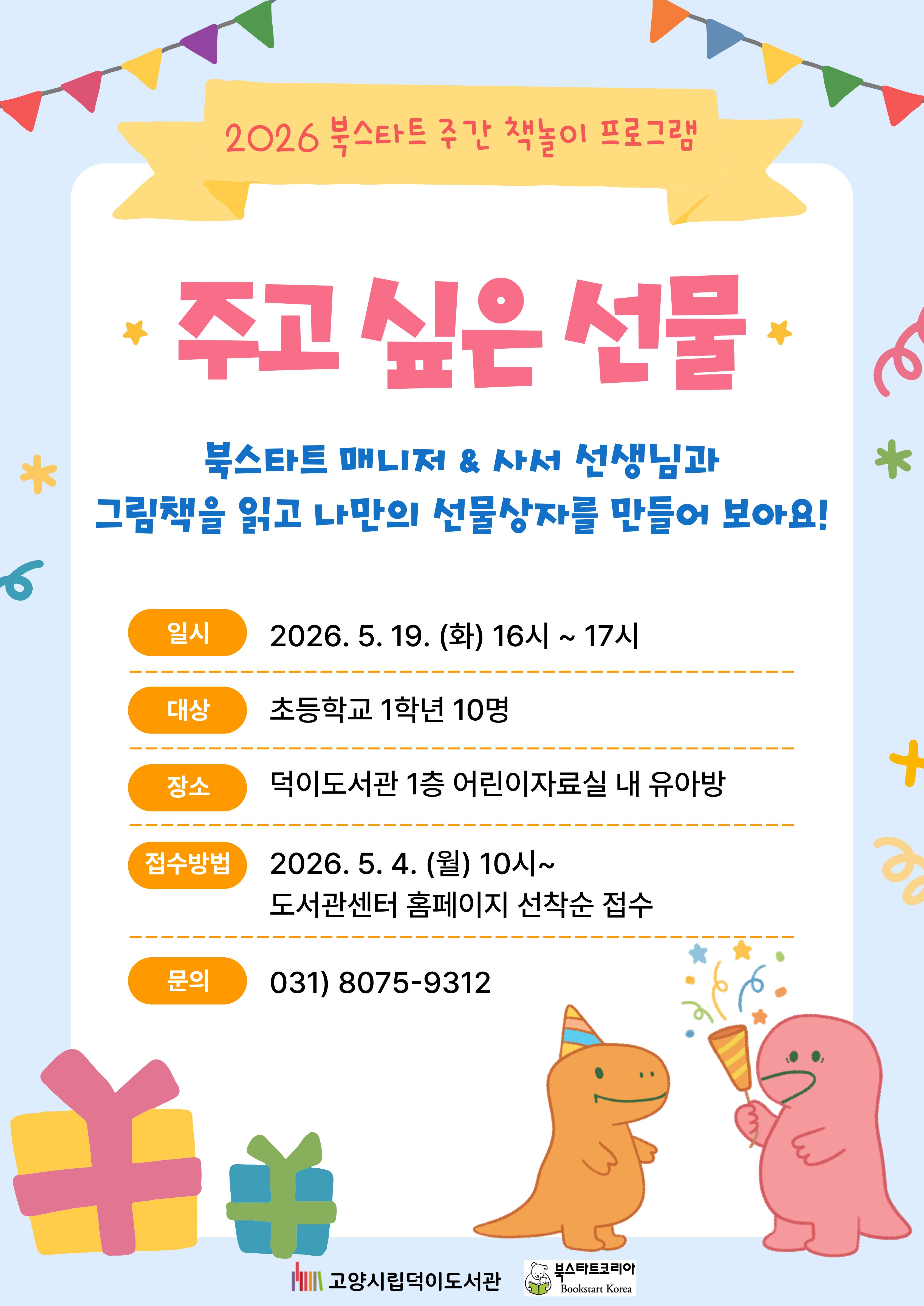 2026 북스타트 주간 책놀이 프로그램 주고 싶은 선물 북스타트 매니저 & 사서 선생님과 그림책을 읽고 나만의 선물 상자를 만들어 보아요!  ○일시 2026. 5. 19. (화) 16시 ~ 17시 ○대상 초등학교 1학년 10명 ○장소 덕이도서관 1층 어린이자료실 내 유아방 ○활동 그림책 주기 싫은 생일 선물 / 엠마 아드보게 / 우리학교 ○접수방법  2026. 5. 4. (월) 10시~ 도서관센터 홈페이지 선착순 접수 031) 8075-9312 고양시립덕이도서관