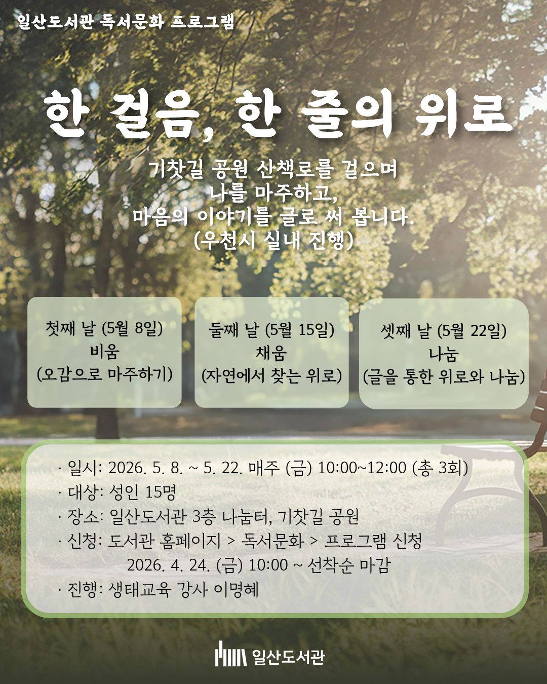 일산도서관 독서문화 프로그램 한 걸음, 한 줄의 위로  기찻길 공원 산책로를 걸으며 나를 마주하고, 마음의 이야기를 글로 써 봅니다. (우천시 실내 진행)  · 첫째 날 (5월 8일) : 비움 (오감으로 마주하기) · 둘째 날 (5월 15일) : 채움 (자연에서 찾는 위로) · 셋째 날 (5월 22일) : 나눔 (글을 통한 위로와 나눔)  · 일시 : 2026. 5. 8. ~ 5. 22. 매주 (금) 10:00~12:00 (총 3회) · 대상 : 성인 15명 · 장소 : 일산도서관 3층 나눔터, 기찻길 공원 · 신청 : 도서관 홈페이지 > 독서문화 > 프로그램 신청  2026. 4. 24. (금) 10:00 ~ 선착순 마감 · 진행 : 생태교육 강사 이명혜  일산도서관