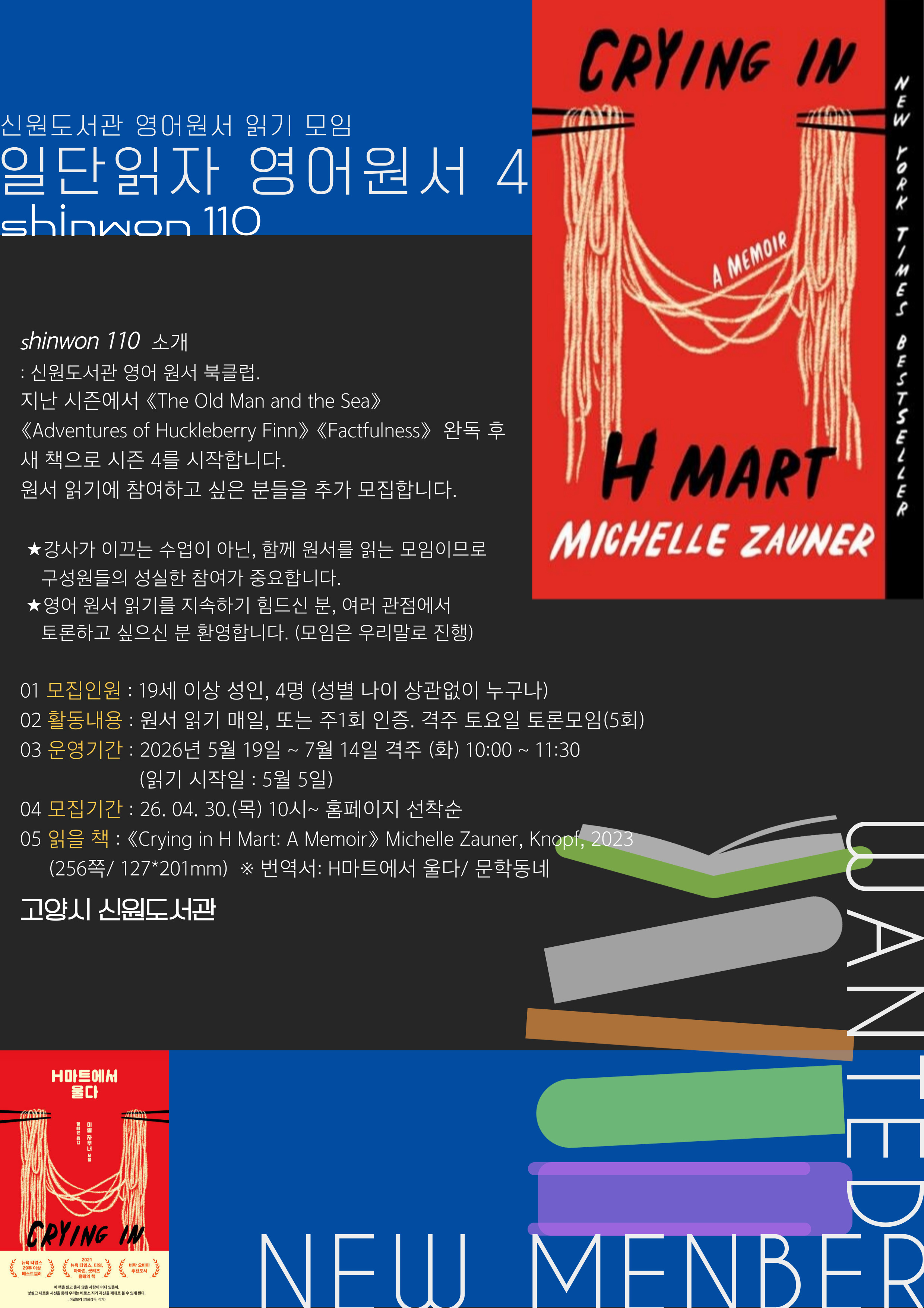 신원도서관 영어 원서 읽기 모임  읽단 읽자 영어 원서 4  Sinwon 110  shinwon 110  소개 : 신원도서관 영어 원서 북클럽. 지난 시즌에서 《The Old Man and the Sea》《Adventures of Huckleberry Finn》 《Factfulness》  완독 후 새 책으로 시즌 4를 시작합니다. 원서 읽기에 참여하고 싶은 분들을 추가 모집합니다.   ★강사가 이끄는 수업이 아닌, 함께 원서를 읽는 모임이므로  구성원들의 성실한 참여가 중요합니다.  ★영어 원서 읽기를 지속하기 힘드신 분, 여러 관점에서 토론하고 싶으신 분 환영합니다. (모임은 우리말로 진행)  01 모집인원 : 19세 이상 성인, 4명 (성별 나이 상관없이 누구나) 02 활동내용 : 원서 읽기 매일, 또는 주1회 인증. 격주 토요일 토론모임(5회) 03 운영기간 : 2026년 5월 19일 ~ 7월 14일 격주 (화) 10:00 ~ 11:30 총 5회. (읽기 시작일 : 5월 5일) 04 모집기간 : 26. 04. 30.(목) 10시~ 홈페이지 선착순 05 읽을 책 : 《Crying in H Mart: A Memoir》 Michelle Zauner, Knopf, 2023 (256쪽/ 127*201mm)   ※ 번역서: H마트에서 울다/ 문학동네  고양시 신원도서관