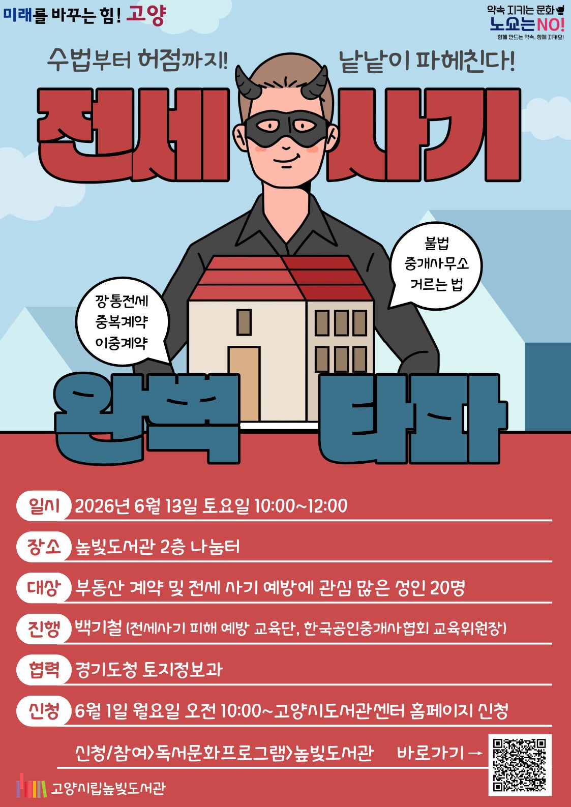 미래를 바꾸는 힘! 고양 약속을 지키는 문화 노쇼는 NO!  전세 사기 완전 타파 운영일시: 6월 13일 토요일 10:00~12:00 운영대상: 성인 20명 운영장소: 높빛도서관 2층 나눔터 운영진행: 백기철(전세사기 피해 예방 교육단) 신청방법 신청기간: 6월 1일 (월) 10:00~인원마감시 신청방법: 고양시도서관센터 누리집 선착순 신청 [고양시도서관센터홈페이지]-[신청참여]-[독서프로그램 높빛]-[높빛] 문의: 031-8075-9391