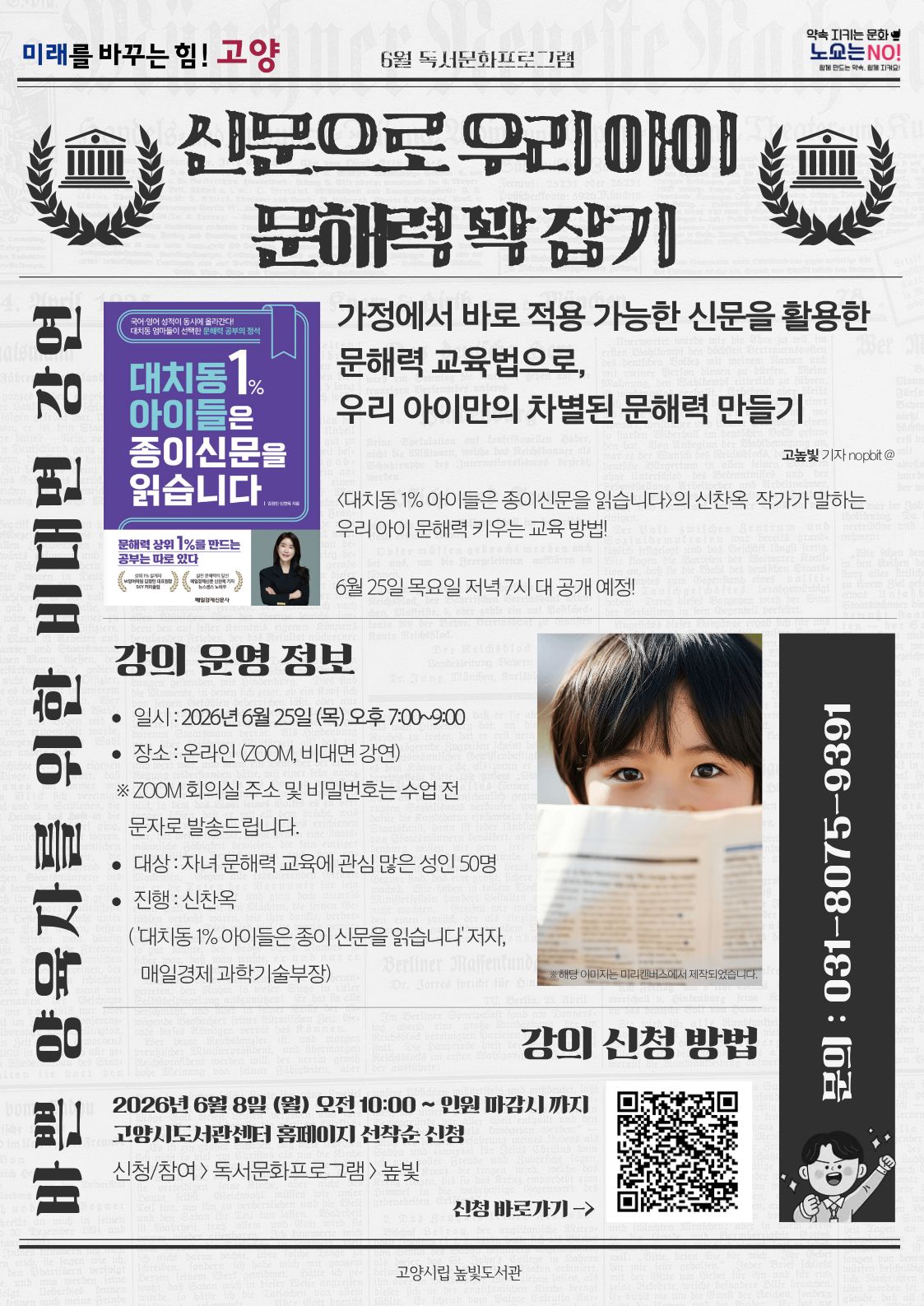 미래를 바꾸는 힘! 고양 약속을 지키는 문화 노쇼는 NO! 신문으로 우리 아이 문해력 꽉 잡기 바쁜 양육자를 위한 비대면 강연 가정에서 바로 적용 가능한 신문을 활용한 문해력 교육법을 우리 아이만의 차별된 문해력 만들기 일시: 2026년 6월 25일 (목) 오후 7:00~9:00 장소: 온라인(zoom 비대면 강연) 대상: 자녀 문해력 교육에 관심 많은 성인 50명 진행:신찬옥('대치동1%아이들은 종이신문을 읽습니다'저자 및 매일경제 과학기술부장) 강의신청: 2026년 6월 8일 (월) 오전 10:00~ 인원 마감시 고양시도서관센터 홈페이지 선착순 신청 문의 031-8075-9391
