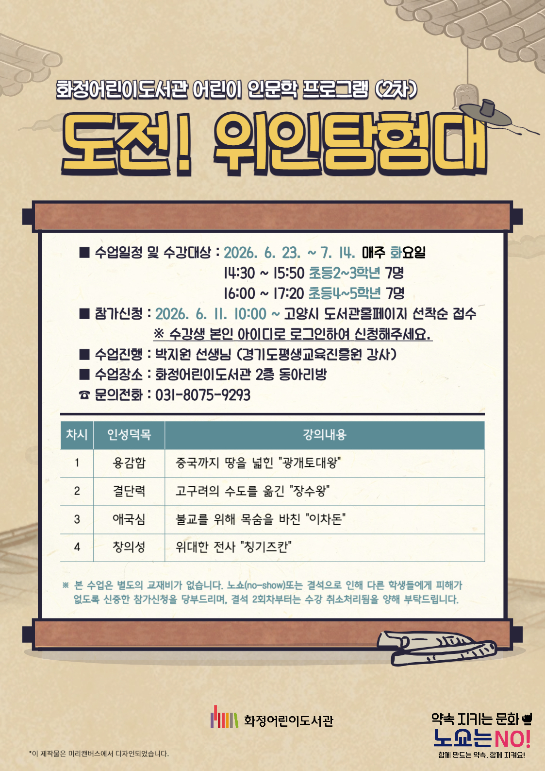 화정어린이도서관 어린이 인문학 프로그램 (2차) "도전! 위인탐험대" - 수업일정 및 수강대상 : 2026. 6. 23. ~ 7. 14. 매주 화요일  14:30 ~ 15:50 초등2~3학년 7명 16:00 ~ 17:20 초등4~5학년 7명 - 참가신청 : 2026. 6. 11. 10:00 ~ 고양시 도서관 홈페이지 선착순 접수 - 수업진행 : 박지원 선생님 (경기도평생교육진흥원 강사) - 수업장소 : 화정어린이도서관 2층 동아리방 - 문의 : 031-8075-9293 <1차시> 용감함 / 중국까지 땅을 넓힌 "광개토대왕" <2차시> 결단력 / 고구려의 수도를 옮긴 "장수왕" <3차시> 애국심 / 불교를 위해 목숨을 바친 "이차돈" <4차시> 창의성 / 위대한 전사 "칭기즈칸" 본 수업은 별도의 교재비, 재료비가 없습니다. 노쇼(no-show)또는 결석으로 인해 다른 학생들에게 피해가 없도록 신중한 참가신청을 부탁드리며, 결석 2회차부터는 수강 취소처리됨을 양해 부탁드립니다. 화정어린이도서관
