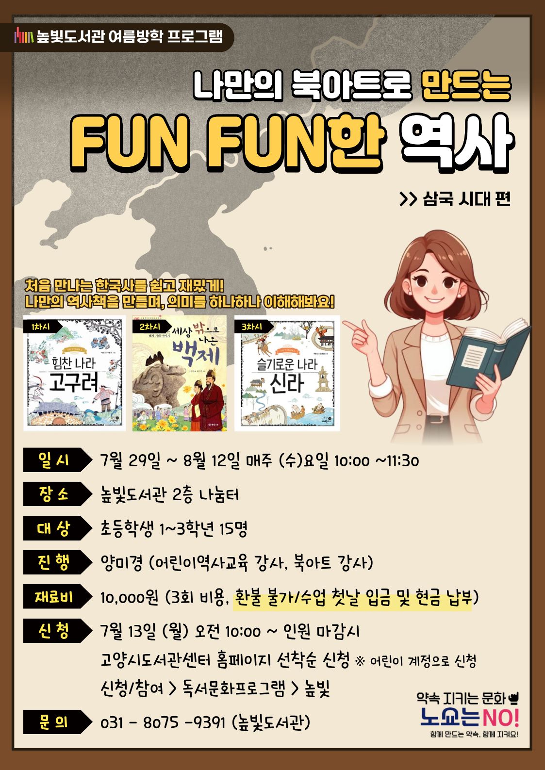 높빛도서관 여름방학 프로그램  미래를 바꾸는 힘! 고양  나만의 북아트로 만드는 FUN FUN한 역사 >> 삼국 시대 편  처음 만나는 한국사를 쉽고 재밌게! 나만의 역사책을 만들며, 의미를 하나하나 이해해봐요!  1차시  힘찬 나라 고구려  2차시  세상 밖으로 나가는 백제  3차시  슬기로운 나라 신라  일 시  7월 29일 ~ 8월 12일 매주 (수)요일 10:00 ~11:30  장 소  높빛도서관 2층 나눔터  대 상  초등학생 1~3학년 15명  진 행  양미경 (어린이역사교육 강사, 북아트 강사)  재료비  10,000원 (3회 비용, 환불 불가/수업 첫날 입금 및 현금 납부)  신청  7월 13일 (월) 오전 10:00 ~ 인원 마감시  고양시도서관센터 홈페이지 선착순 신청 ※ 어린이 계정으로 신청  신청/참여 > 독서문화프로그램 > 높빛  문의  031 - 8075 - 9391 (높빛도서관)  약속 지키는 문화  노쇼는 NO!  함께 만드는 약속, 함께 지켜요!
