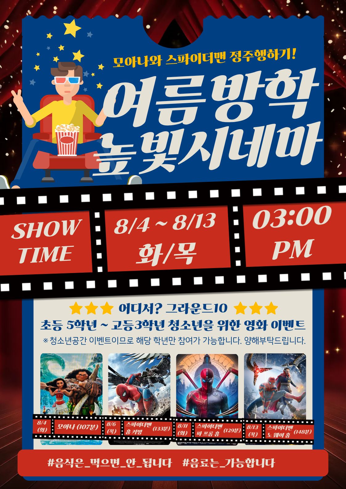 모아나와 스파이더맨 정주행하기!  여름방학 높빛시네마  SHOW TIME  8/4 ~ 8/13 화/목  03:00 PM  ⭐⭐⭐ 어디서? 그라운드10 ⭐⭐⭐  초등 5학년 ~ 고등3학년 청소년을 위한 영화 이벤트  ※ 청소년공간 이벤트이므로 해당 학년만 참여가 가능합니다. 양해부탁드립니다.  8/4 (화) 모아나 (107분)  8/6 (목) 스파이더맨 홈 커밍 (133분)  8/11 (화) 스파이더맨 파 프롬 홈 (129분)  8/13 (목) 스파이더맨 노 웨이 홈 (148분)  #음식은_먹으면_안_됩니다 #음료는_가능합니다