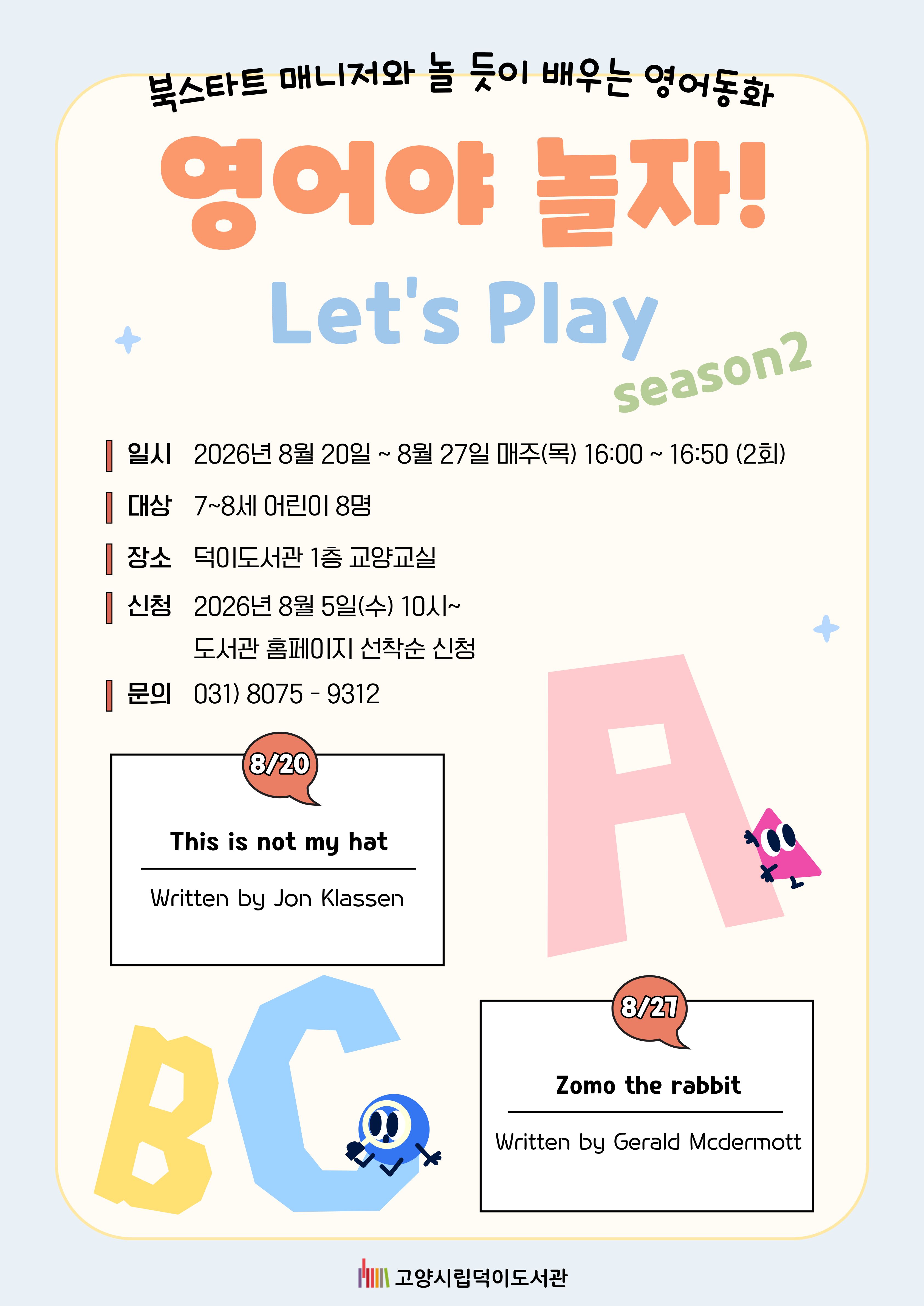북스타트 매니저와 놀듯이 배우는 영어동화 영어야 놀자! Let's Play 시즌 2  ○일시 2026. 8. 20. ~ 8. 27. 매주(목) 16:00 ~ 16:50 (2회) ○대상 7~8세(2019~2020년생) 어린이 8명 ○장소 덕이도서관 1층 교양교실 ○신청 2026년 8월 5일(수) 10시~ 도서관 홈페이지 선착순 신청 ○문의 031) 8075-9312  8/20 This is not my hat by Jon Klassen 8/27 Zomo the rabbit by Gerald Macdermott ※수업 당일 그림책을 함께 읽습니다. 미리 읽어오지 않아도 됩니다.  고양시립덕이도서관