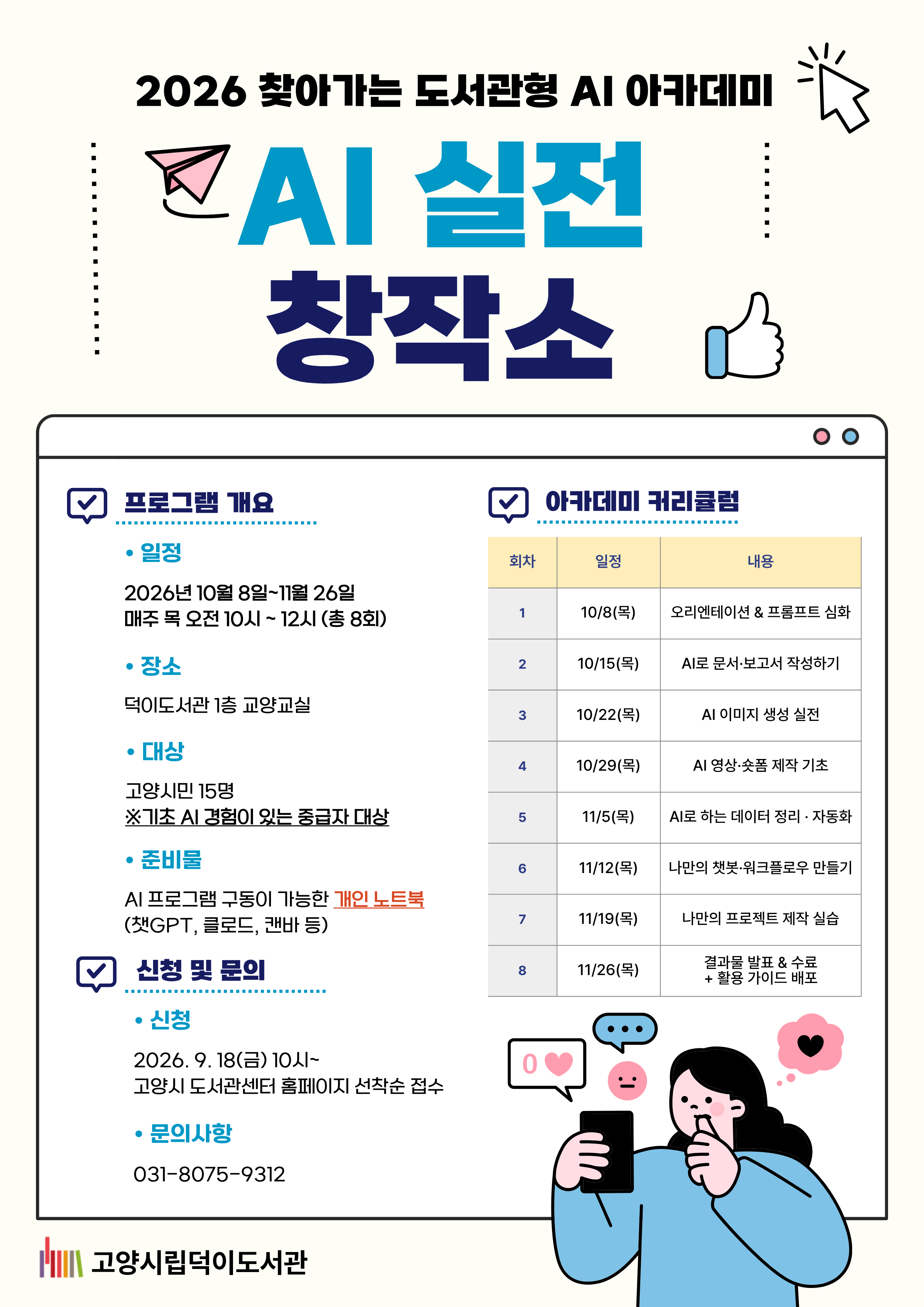 2026 찾아가는 도서관형 AI 아카데미 AI 실전 창작소  ○일시 2026. 10. 8. ~ 2026. 11. 26. (매주 목 / 총 8회) 10:00 ~ 12:00(2시간 수업) ○장소 덕이도서관 1층 교양교실 ○대상 고양시민 15명 ※기초 AI 경험이 있는 중급자 대상 ○신청 고양시도서관센터 홈페이지 선착순 접수 2026. 9. 18.(금) 10시 ~ 마감 시까지  ○커리큘럼 10.8(목) 오리엔테이션 & 프롬프트 심화 10.15(목) AI로 문서·보고서 작성하기 10.22(목) AI 이미지 생성 실전 10.29(목) AI 영상·숏폼 제작 기초 11.5(목) AI로 하는 데이터 정리·자동화 11.12(목) 나만의 챗봇·워크 플로우 만들기 11.19(목) 나만의 프로젝트 제작 실습 11.26(목) 결과물 발표 · 수료 +활용 가이드 배포