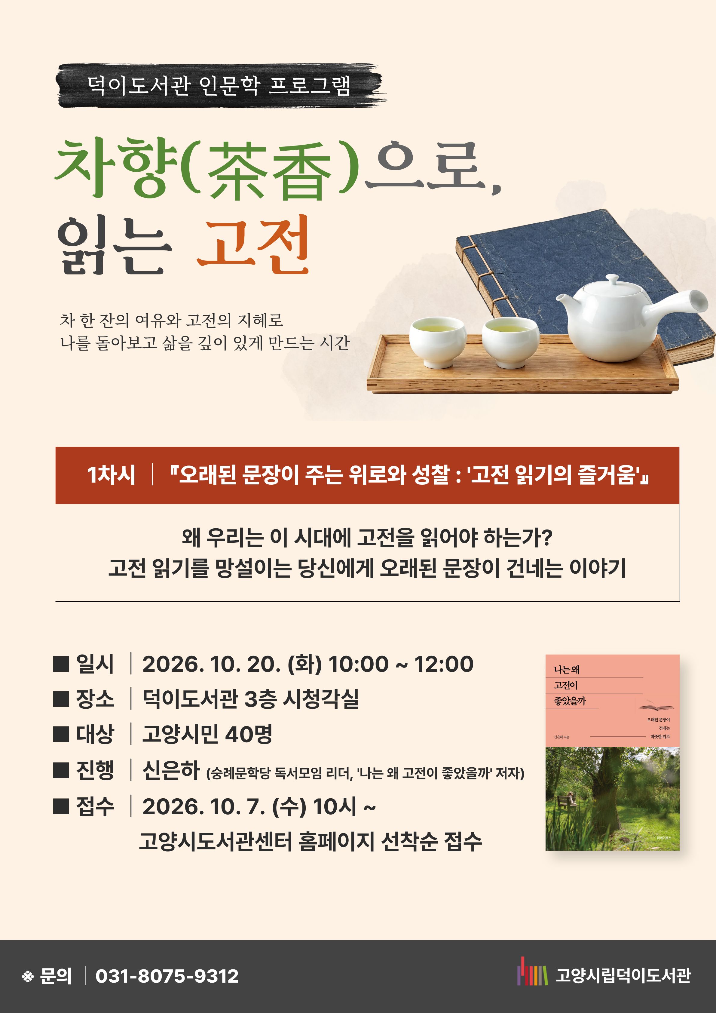 덕이도서관 인문학 프로그램 차향(茶香)으로 읽는 고전  차 한 잔의 여유와 고전의 지혜로 나를 돌아보고 삶을 깊이 있게 만드는 시간  1차시 『오래된 문장이 주는 위로와 성찰 : '고전 읽기의 즐거움'』 왜 우리는 이 시대에 고전을 읽어야 하는가? 고전 읽기를 망설이는 당신에게 오래된 문장이 건네는 이야기  일시 : 2026. 10. 20. (화) 10:00~ 12:00 장소 : 덕이도서관 3층 시청각실 대상 : 고양시민 40명 진행 : 신은하 (숭례문학당 독서모임 리더, '나는 왜 고전이 좋았을까' 저자) 접수 : 10. 7. (수) 10시~ 고양시도서관센터 홈페이지 선착순 접수 문의 031-8075-9312  고양시립덕이도서관