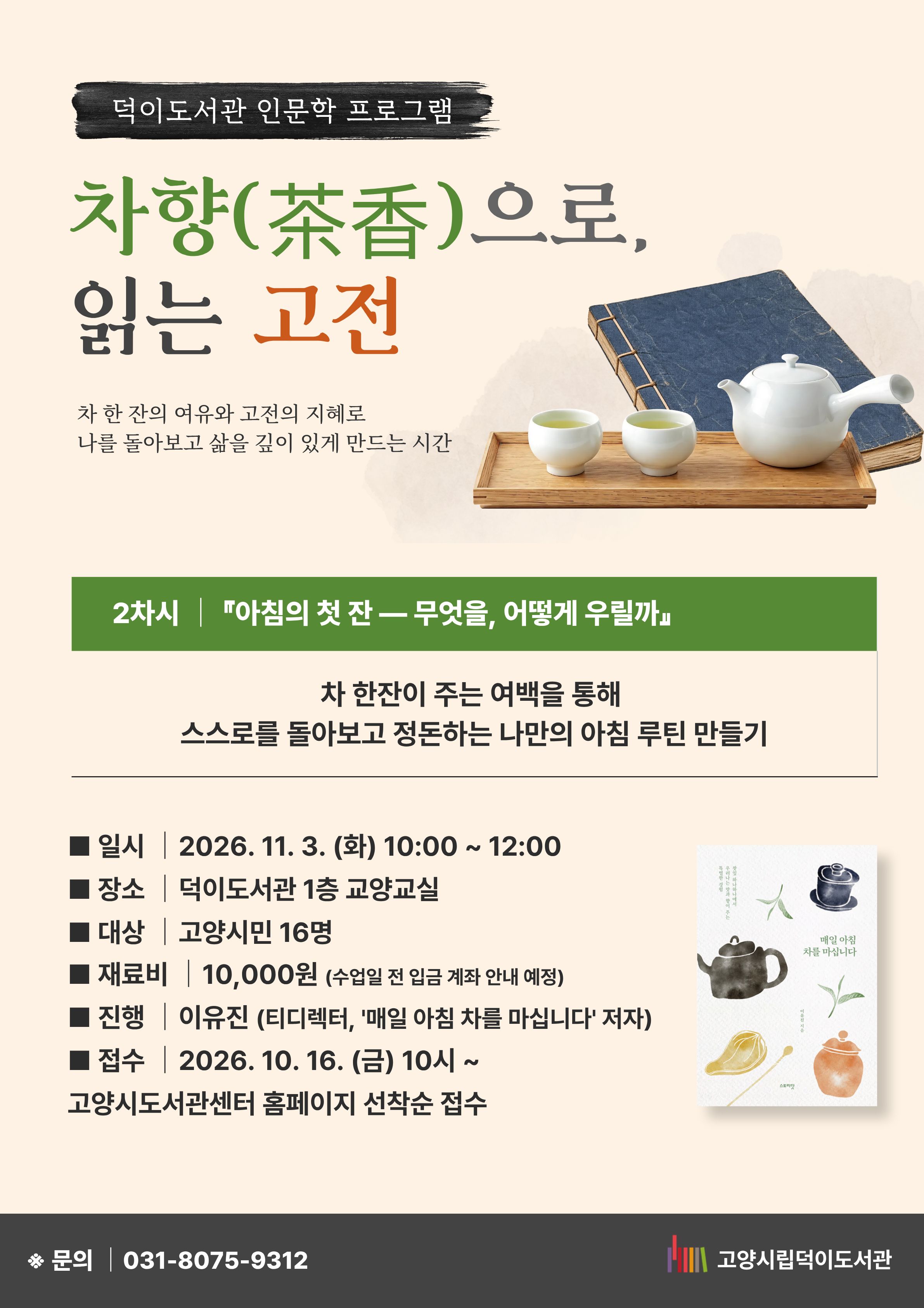 2차시 『아침의 첫 잔 ― 무엇을, 어떻게 우릴까』 차 한 잔이 주는 여백을 통해 스스로를 돌아보고 정돈하는 나만의 아침 루틴 만들기 일시 : 2026. 11. 3. (화) 10:00~ 12:00 장소 : 덕이도서관 1층 교양교실 대상 : 고양시민 16명 재료비 : 10,000원 (수업일 전 입금 계좌 안내 예정) 진행 : 이유진(티디렉터, '매일 아침 차를 마십니다' 저자) 접수 : 10. 16. (금) 10시~ 고양시도서관센터 홈페이지 선착순 접수 문의 031-8075-9312 고양시립덕이도서관