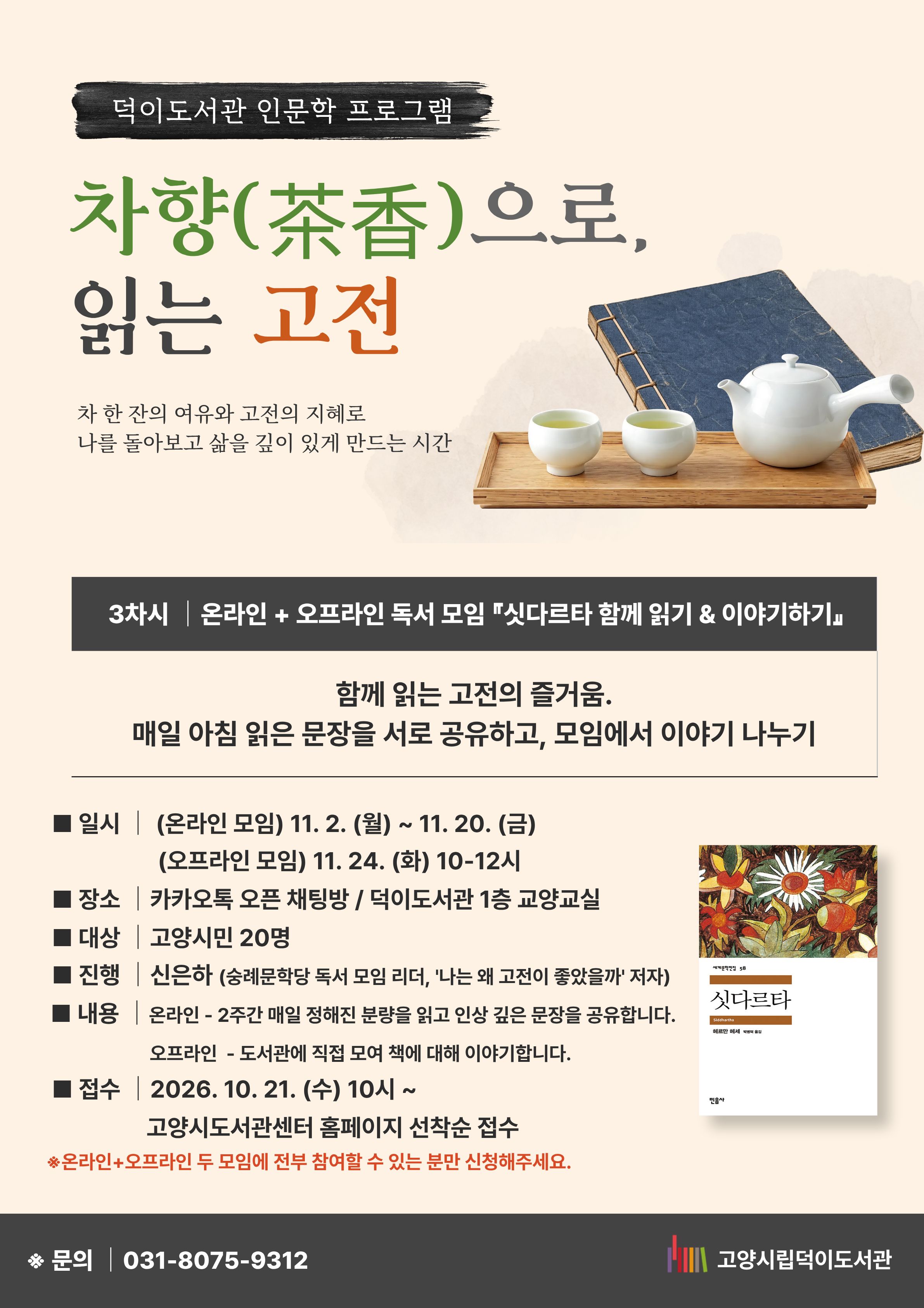 덕이도서관 인문학 프로그램 차향(茶香)으로 읽는 고전 차 한 잔의 여유와 고전의 지혜로 나를 돌아보고 삶을 깊이 있게 만드는 시간 3차시 온라인+오프라인 독서 모임 『싯다르타 함께 읽기 & 이야기 하기』 함께 읽는 고전의 즐거움. 매일 아침 읽은 문장을 서로 공유하고, 모임에서 이야기 나누기 일시 : (온라인모임) 2026. 11. 2. (월) ~ 11. 20. (금) (오프라인 모임) 2026. 11. 24.(화) 10-12시 장소 : 카카오톡 오픈 채팅방 / 덕이도서관 1층 교양교실 대상 : 고양시민 20명 진행 : 신은하 (숭례문학당 독서모임 리더, '나는 왜 고전이 좋았을까' 저자) 접수 : 2026. 10. 21. (수) 10시~ 고양시도서관센터 홈페이지 선착순 접수 문의 031-8075-9312 고양시립덕이도서관