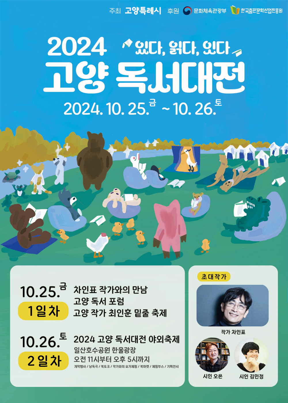 2024 고양 독서대전 있다 읽다 잇다 고양 독서대전 이천이십사년 시월 이십오일 금요일부터 시월 이십육일 토요일까지 주최 고양특례시 후원 문화체육관광부 한국출판문화산업진흥원 시월 이십오일 금요일 일일차 차인표 작가와의 만남 고양 독서 포럼 고양 작가 최인훈 밑줄 축제 시월 이십육일 토요일 이일차 이천이십사 고양 독서대전 야외축제 일산호수공원 한울광장 오전 11시부터 오후 5시까지 개막행사 낭독극 북토크 작가와의 요가체험 북마켓 체험부스 기획전시 초대작가 작가 차인표 시인 오은 시인 김민정