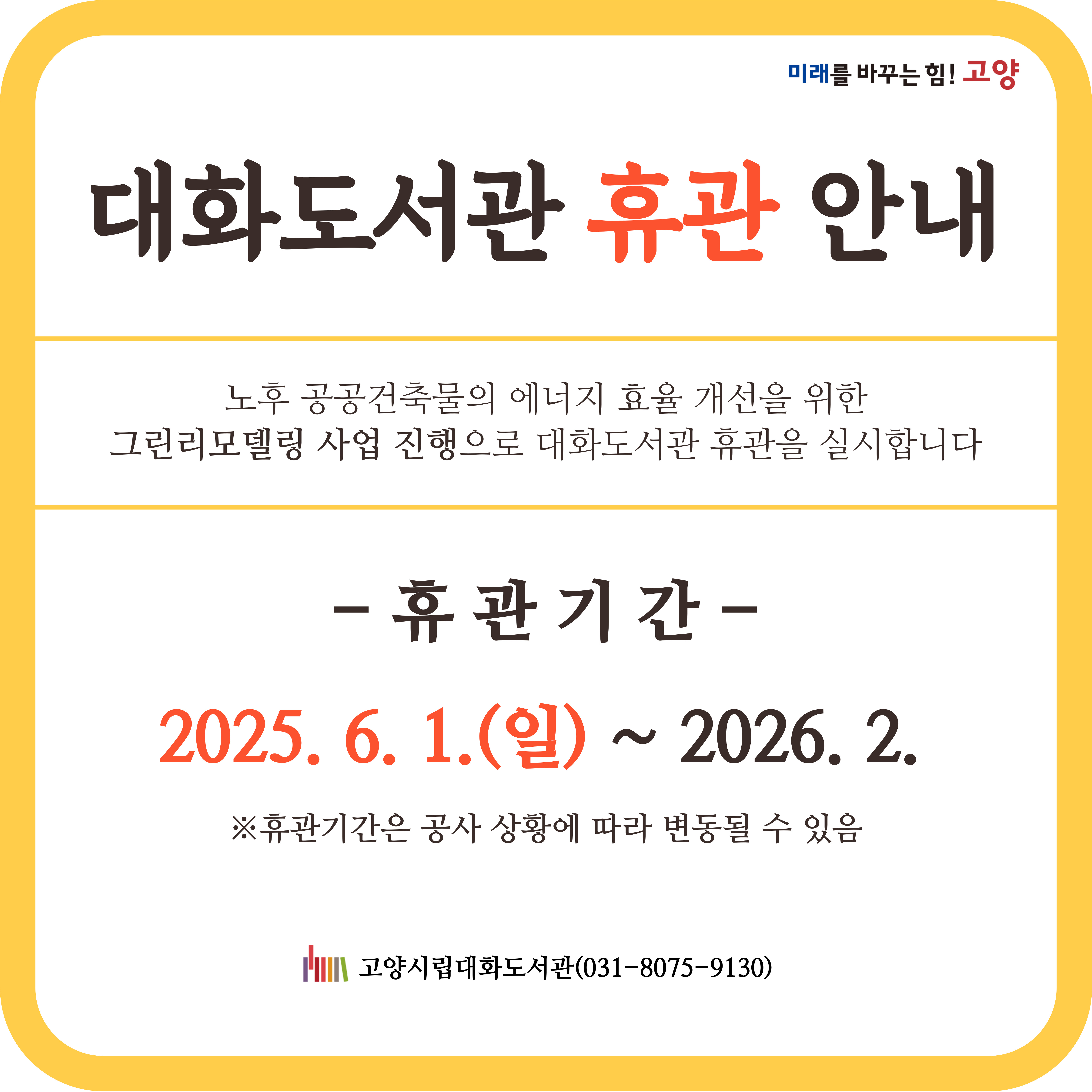 대화도서관 휴관안내
노후 공공건축물의 에너지 효율개선을 위한 그린리모델링 사업 진행으로 대화도서관 휴관을 실시합니다.
휴관기간 : 2025.6.1.(일) ~ 2026.2.
※ 휴관기간은 공사상황에 따라 변동될 수 있음
고양시립대화도서관(031-8075-9130)
