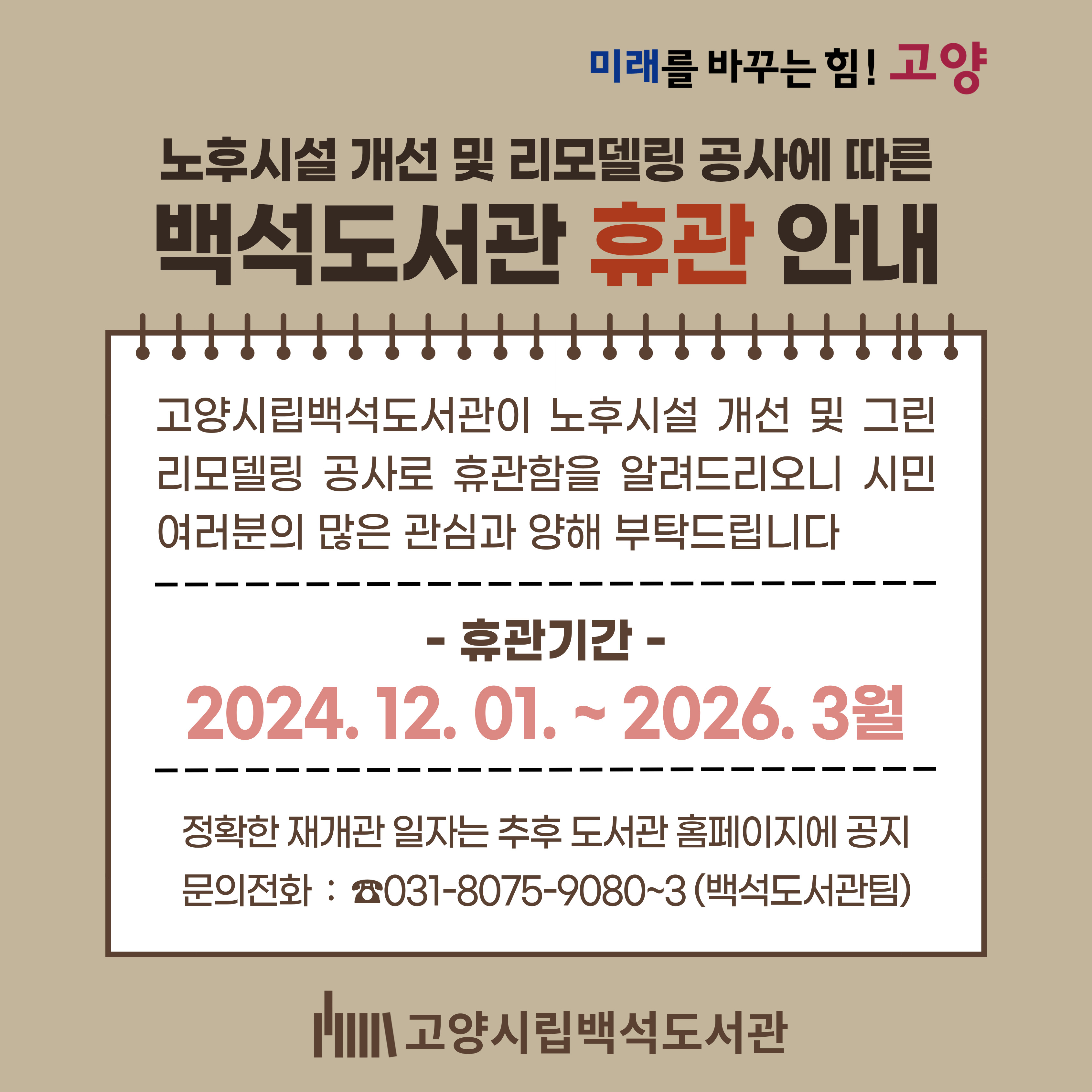 백석도서관 휴관 안내  - 노후시설 개선 및 리모델링 공사에 따른 -
  백석도서관 휴관 안내

고양시 시립도서관 설치 및 운영 조례 시행규칙 제3조(휴관) 규정에 의거, 고양시립백석도서관의 노후시설 개선 및
리모델링 공사에 따른 휴관을 아래와 같이 안내하오니 이용에 참조하시기 바랍니다.

1. 휴관기간 : 2024. 12. 1.(일) ~ 2026. 3월   ※ 휴관기간은 공사일정 등에 따라 변동될 수 있음

2. 재개관 예정일 : 2026년 3월 중 (정확한 일정은 추후 도서관 홈페이지에 공지)

3. 휴관대상 : 고양시립백석도서관

4. 휴관사유
  가. 백석도서관 노후시설 교체 및 내·외부 리모델링(지하1층~3층) 공사
  나. 상기 공사로 인하여 발생하는 소음·분진으로 도서관 정상 운영 불가
  다. 공사 중 발생할 수 있는 각종 안전사고로부터 이용자 보호

5. 유의사항
  가. 휴관기간 중 백석도서관의 시설 이용 및 도서 대출·반납 등 모든 서비스 일체 중단
  나. 미납도서의 반납은 인근 도서관(아람누리도서관 등 17개 도서관) 및 지하철역(3호선 백석·마두·주엽·대화·화정·원당·원흥·삼송·지축,
      경의중앙선 백마·일산·행신) 무인반납함 이용 가능
  다. 휴관기간 중 도서 대출은 인근 고양시립도서관·공립작은도서관·스마트도서관 이용 가능
  라. 2024. 11. 30.(토)은 16:00까지 운영하며, 16:00~18:00 두 시간 마무리 행사 운영 예정

6. 문의전화 : ☎031-8075-9080~3 (백석도서관팀)