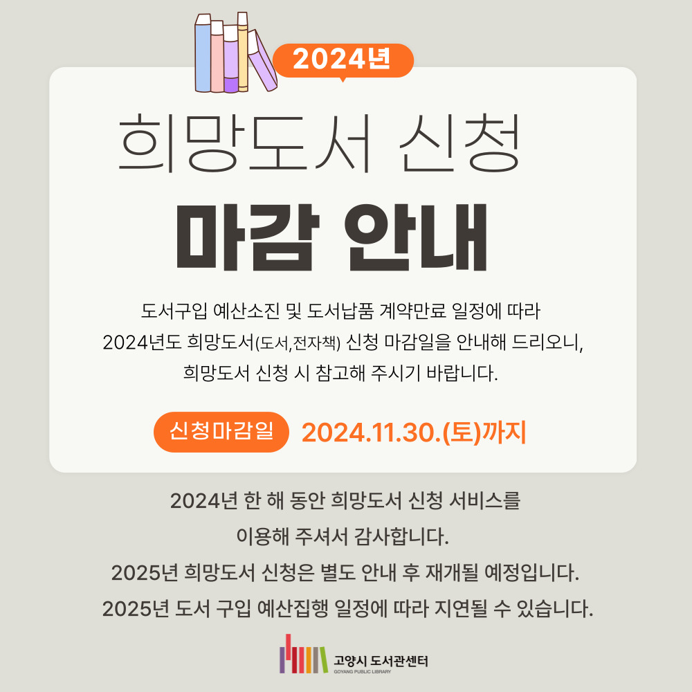 2024년도 희망도서 신청 마감 안내 (~11/30까지) 2024년도 고양시도서관센터 희망도서(도서, 전자책) 신청이 11월30일(토)로 마감됩니다.

한 해 동안 고양시도서관 희망도서 신청 서비스를 이용해주신 모든 분께 감사드립니다.