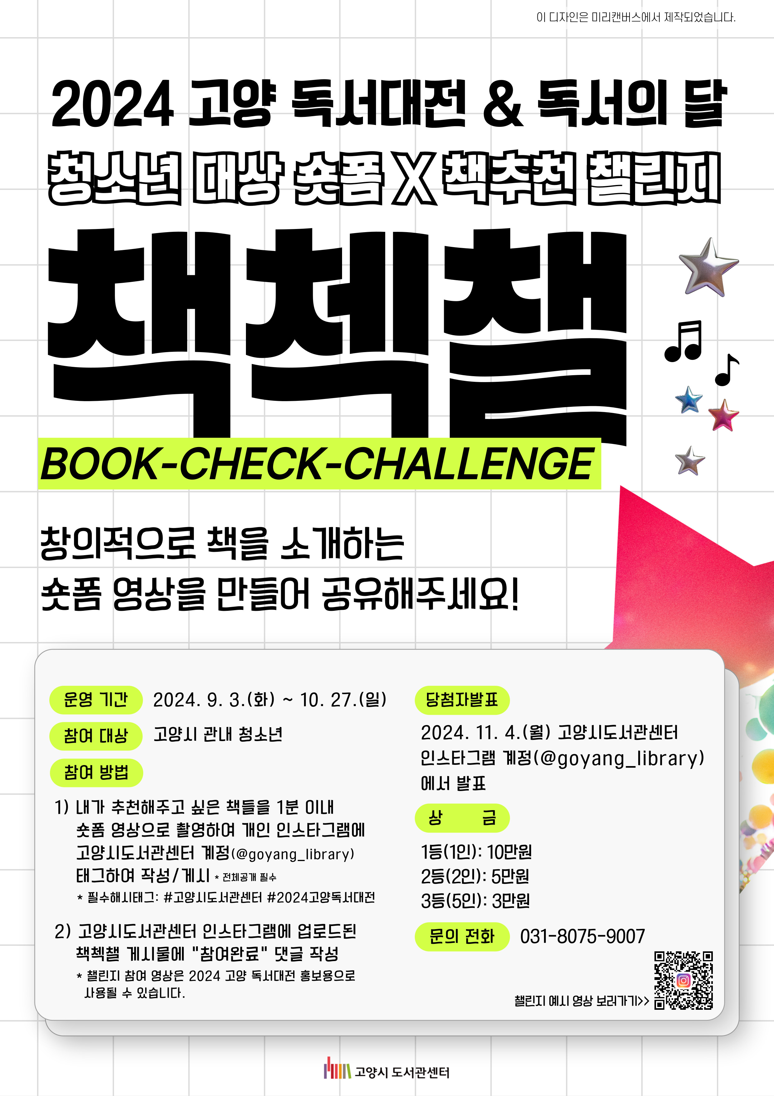 2024 고양 독서대전 독서의 달 청소년 대상 숏폼 책추천 챌린지 책첵챌 BOOK CHECK CHALLENGE 창의적으로 책을 소개하는 숏폼 영상을 만들어 공유해주세요! 운영기간 이천이십사년 구월 삼일 화요일부터 시월 이십칠일 일요일까지 참여 대상 고양시 관내 청소년 참여 방법 내가 추천해주고 싶은 책들을 일 분 이내 숏폼 영상으로 촬영하여 개인 인스타그램에 고양시도서관센터 계정 태그하여 작성 및 게시 전체공개 필수 필수해시태그 고양시도서관센터 2024고양독서대전 고양시도서관센터 인스타그램에 업로드된 책첵챌 게시물에 참여완료 댓글 작성 챌린지 참여 영상은 2024 고양 독서대전 홍보용으로 사용될 수 있습니다. 당첨자발표 이천이십사년 십일월 사일 월요일 고양시도서관센터 인스타그램 계정에서 발표 상금 일등 일인 십만원 이등 이인 오만원 삼등 오인 삼만워 문의전화 공삼일 팔공칠오 구영영칠